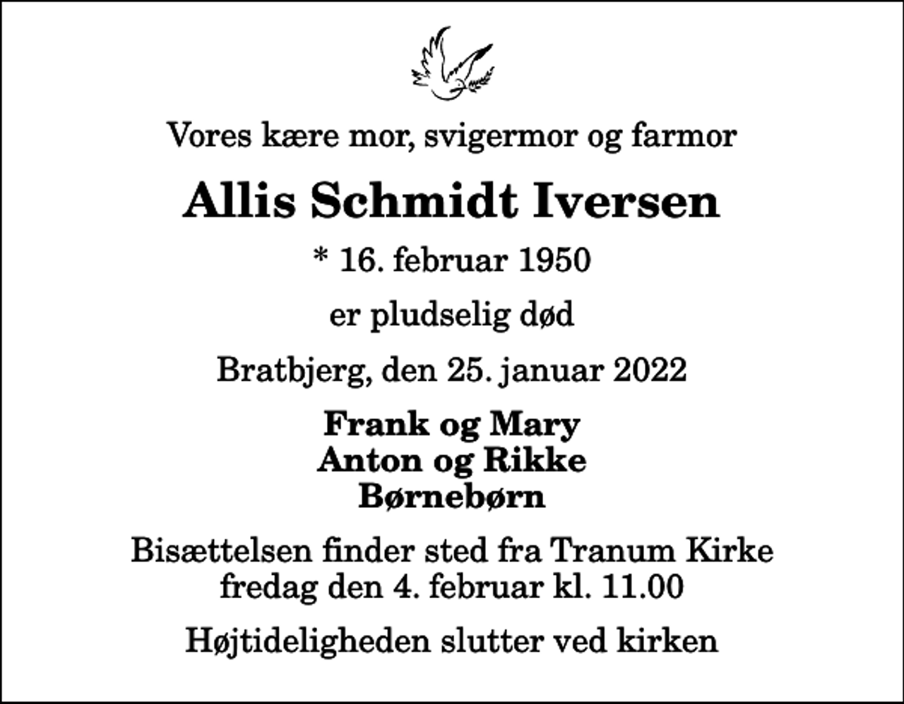 <p>Vores kære mor, svigermor og farmor<br />Allis Schmidt Iversen<br />* 16. februar 1950<br />er pludselig død<br />Bratbjerg, den 25. januar 2022<br />Frank og Mary Anton og Rikke Børnebørn<br />Bisættelsen finder sted fra Tranum Kirke fredag den 4. februar kl. 11.00 Højtideligheden slutter ved kirken</p>