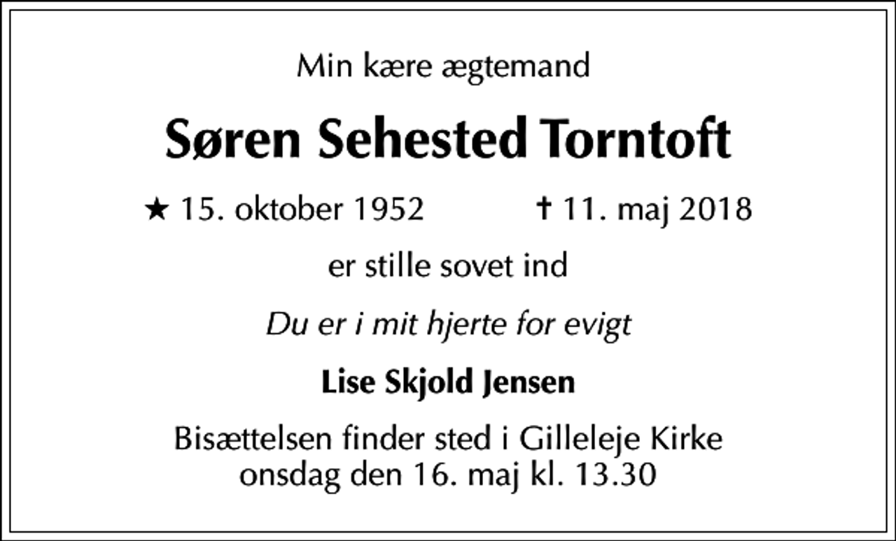 <p>Min kære ægtemand<br />Søren Sehested Torntoft<br />* 15. oktober 1952 ✝ 11. maj 2018<br />er stille sovet ind<br />Du er i mit hjerte for evigt<br />Lise Skjold Jensen<br />Bisættelsen finder sted i Gilleleje Kirke onsdag den 16. maj kl. 13.30</p>