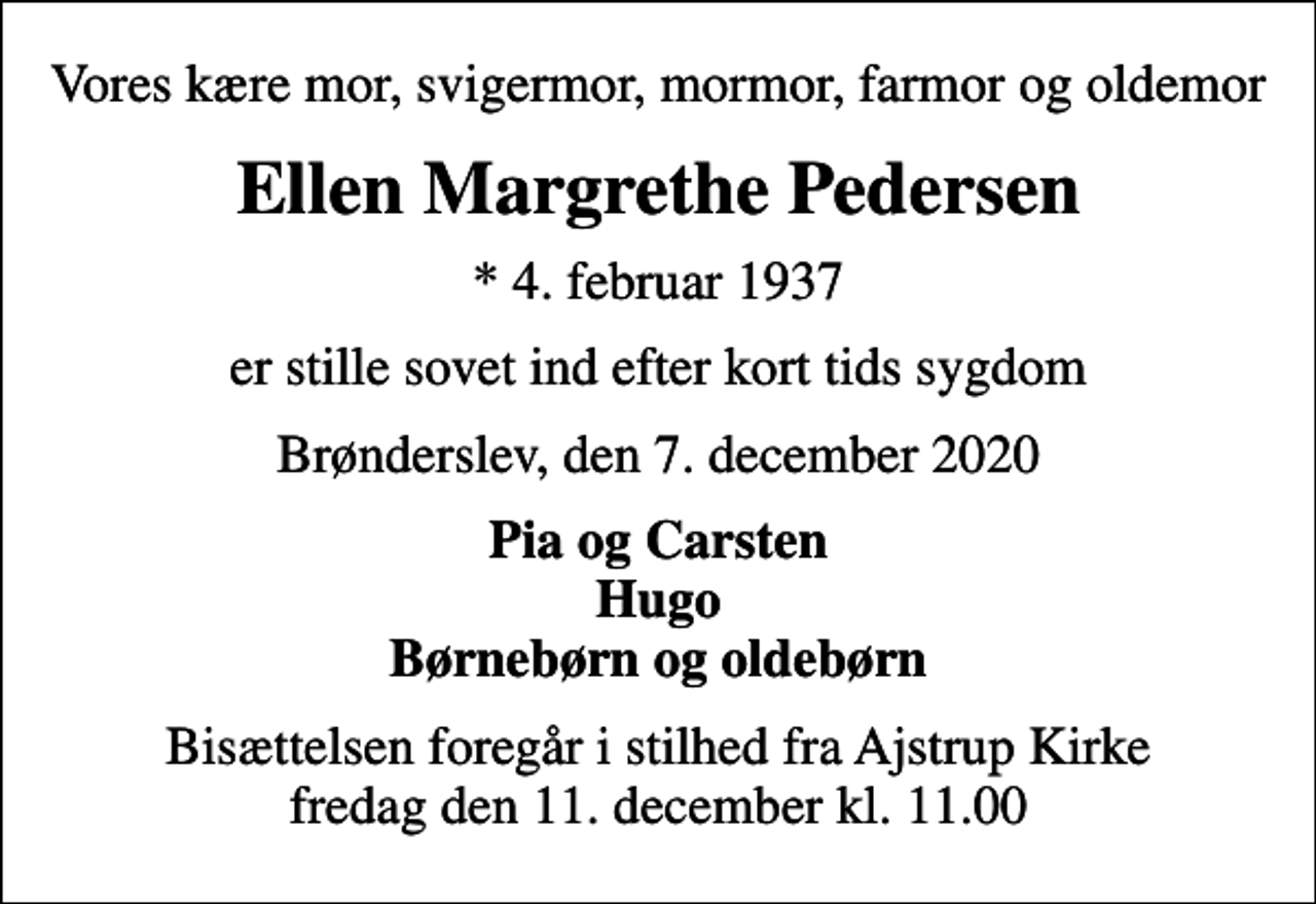 <p>Vores kære mor, svigermor, mormor, farmor og oldemor<br />Ellen Margrethe Pedersen<br />* 4. februar 1937<br />er stille sovet ind efter kort tids sygdom<br />Brønderslev, den 7. december 2020<br />Pia og Carsten Hugo Børnebørn og oldebørn<br />Bisættelsen foregår i stilhed fra Ajstrup Kirke fredag den 11. december kl. 11.00</p>