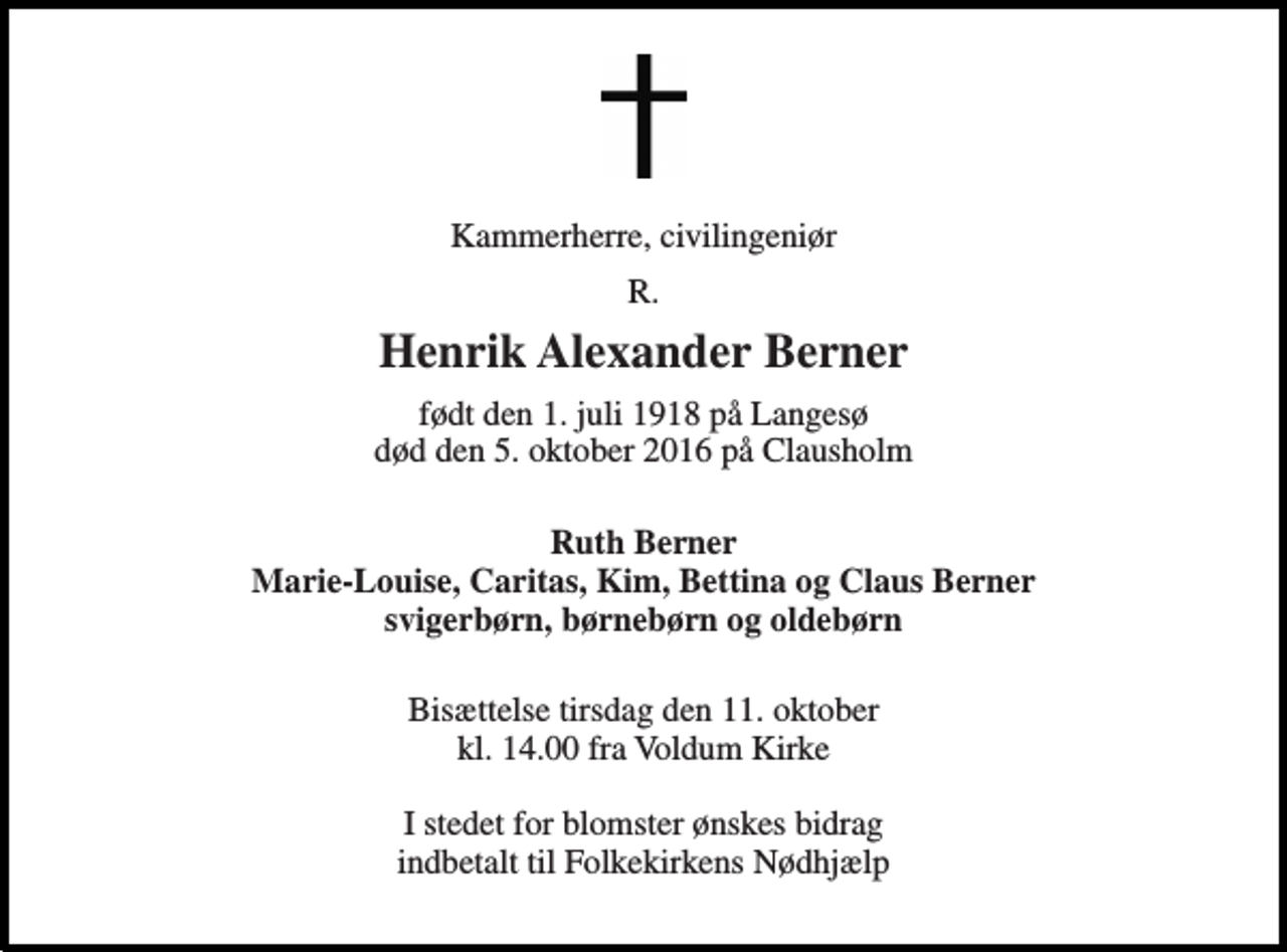 <p>Kammerherre, civilingeniør<br />R.<br />Henrik Alexander Berner<br />født den 1. juli 1918 på Langesø død den 5. oktober 2016 på Clausholm<br />Ruth Berner Marie-Louise, Caritas, Kim, Bettina og Claus Berner svigerbørn, børnebørn og oldebørn<br />Bisættelse tirsdag den 11. oktober kl. 14.00 fra Voldum Kirke<br />I stedet for blomster ønskes bidrag indbetalt til Folkekirkens Nødhjælp</p>