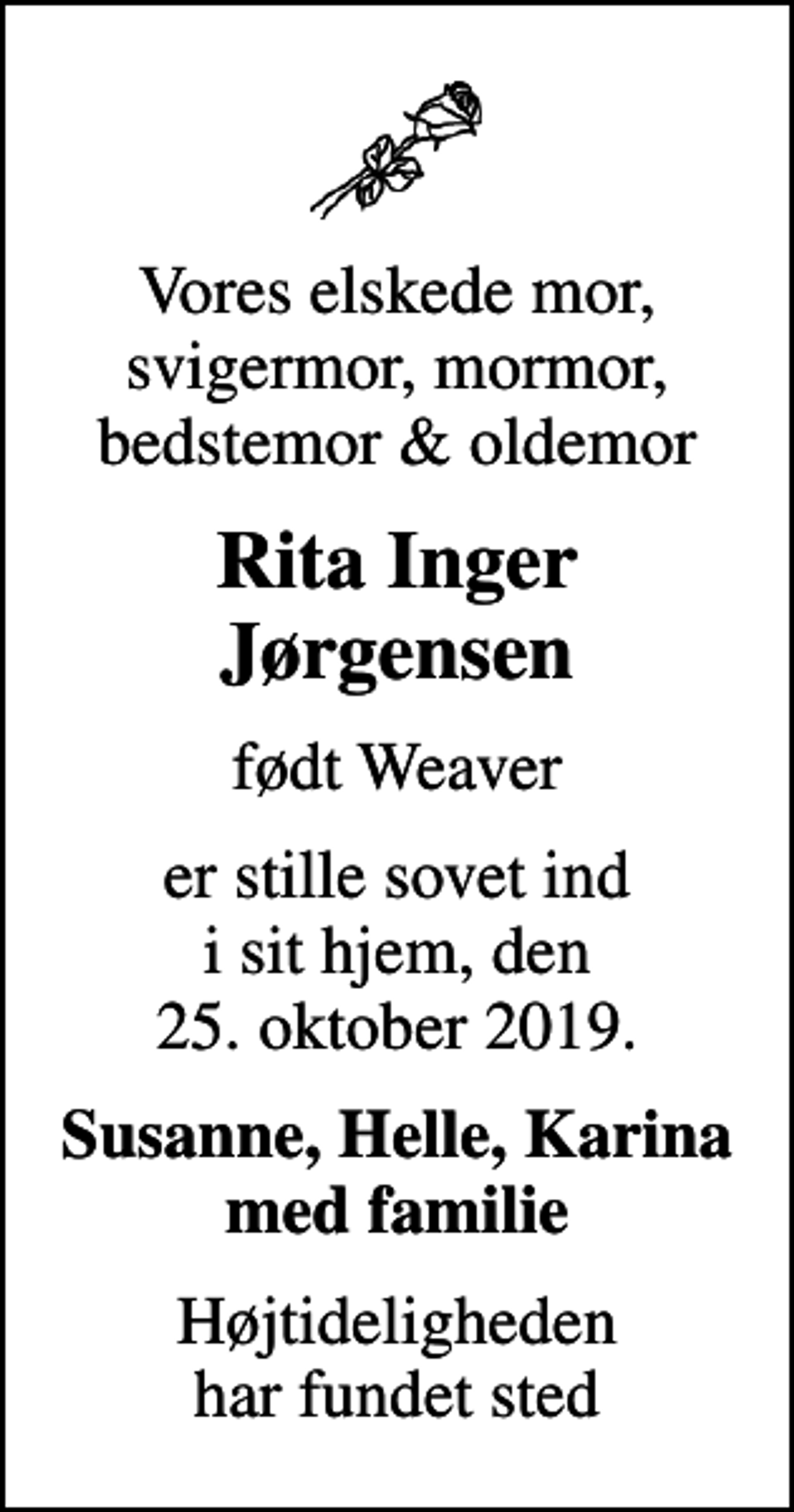 <p>Vores elskede mor, svigermor, mormor, bedstemor &amp; oldemor<br />Rita Inger Jørgensen<br />født Weaver<br />er stille sovet ind i sit hjem, den 25. oktober 2019.<br />Susanne, Helle, Karina med familie<br />Højtideligheden har fundet sted</p>