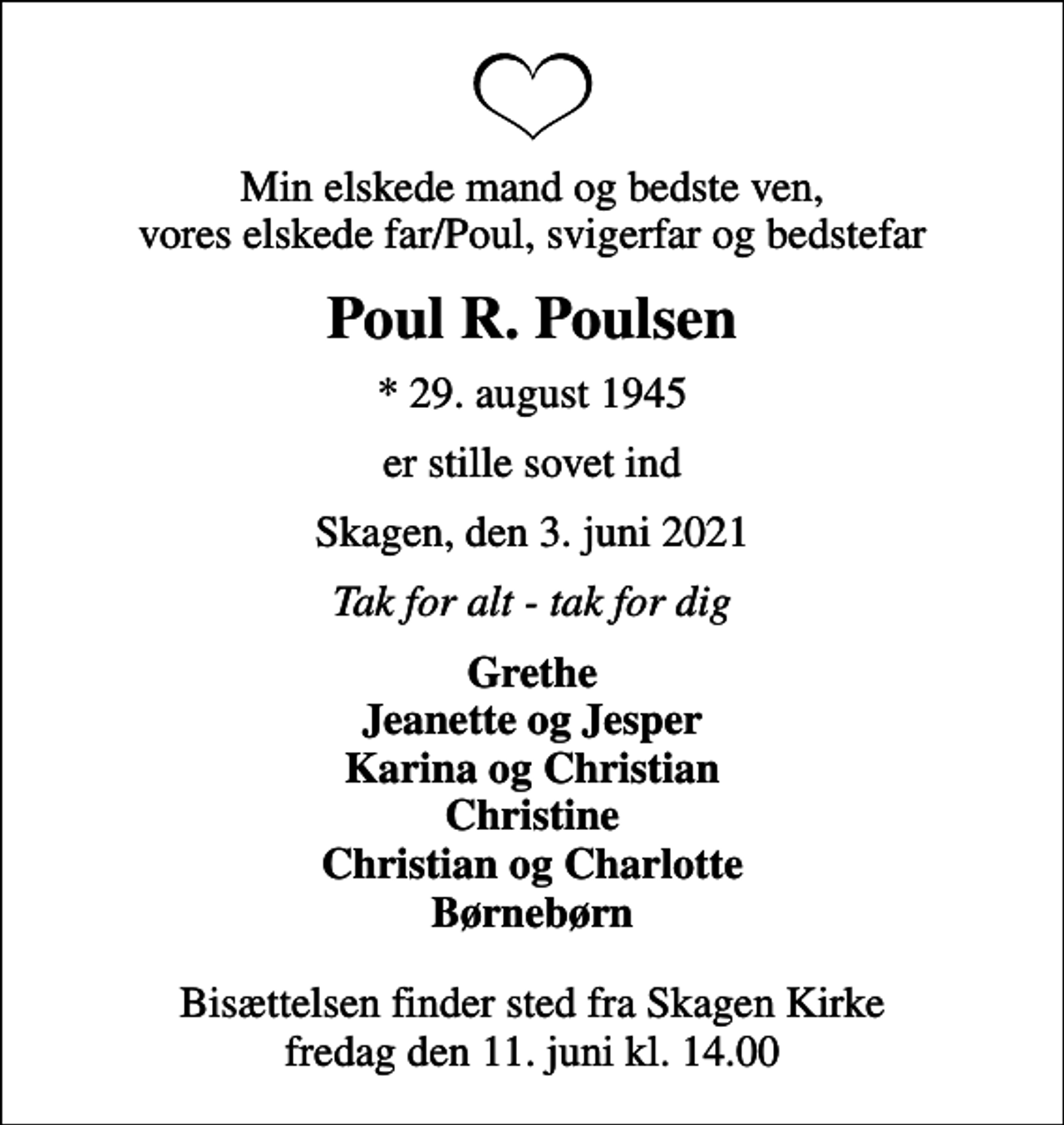 <p>Min elskede mand og bedste ven, vores elskede far/Poul, svigerfar og bedstefar<br />Poul R. Poulsen<br />* 29. august 1945<br />er stille sovet ind<br />Skagen, den 3. juni 2021<br />Tak for alt - tak for dig<br />Grethe Jeanette og Jesper Karina og Christian Christine Christian og Charlotte Børnebørn<br />Bisættelsen finder sted fra Skagen Kirke fredag den 11. juni kl. 14.00</p>