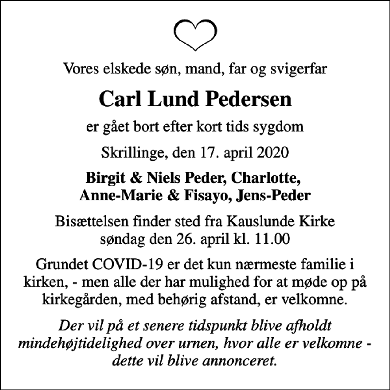 <p>Vores elskede søn, mand, far og svigerfar<br />Carl Lund Pedersen<br />er gået bort efter kort tids sygdom<br />Skrillinge, den 17. april 2020<br />Birgit &amp; Niels Peder, Charlotte, Anne-Marie &amp; Fisayo, Jens-Peder<br />Bisættelsen finder sted fra Kauslunde Kirke søndag den 26. april kl. 11.00<br />Grundet COVID-19 er det kun nærmeste familie i kirken, - men alle der har mulighed for at møde op på kirkegården, med behørig afstand, er velkomne.<br />Der vil på et senere tidspunkt blive afholdt mindehøjtidelighed over urnen, hvor alle er velkomne - dette vil blive annonceret.</p>