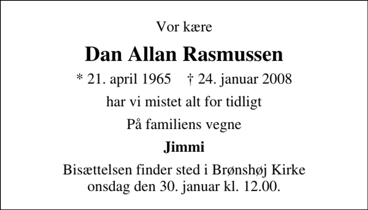 <p>Vor kære<br />Dan Allan Rasmussen<br />* 21. april 1965 ✝ 24. januar 2008<br />har vi mistet alt for tidligt<br />På familiens vegne<br />Jimmi<br />Bisættelsen finder sted i Brønshøj Kirke onsdag den 30. januar kl. 12.00</p>