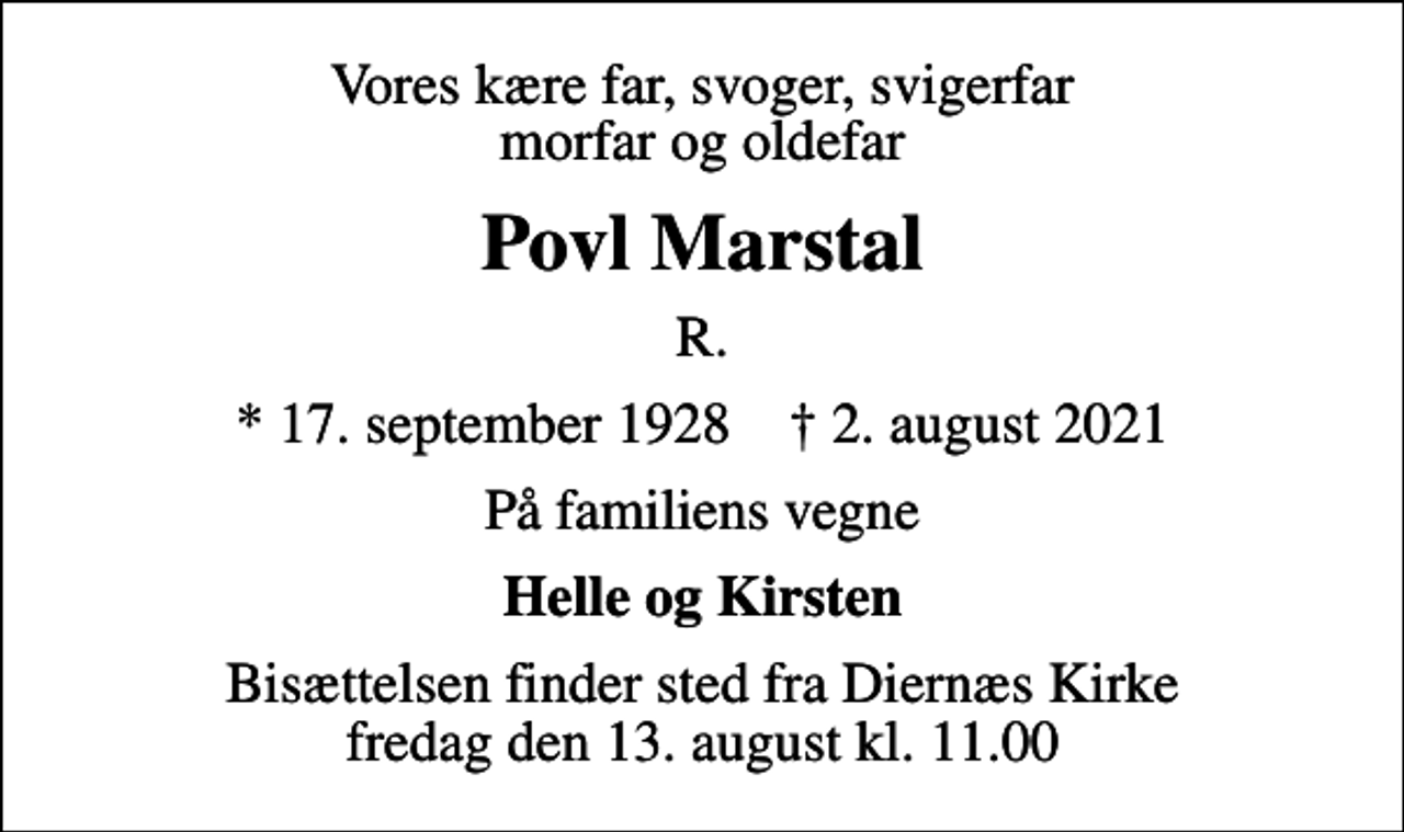 <p>Vores kære far, svoger, svigerfar morfar og oldefar<br />Povl Marstal<br />R.<br />* 17. september 1928 ✝ 2. august 2021<br />På familiens vegne<br />Helle og Kirsten<br />Bisættelsen finder sted fra Diernæs Kirke fredag den 13. august kl. 11.00</p>