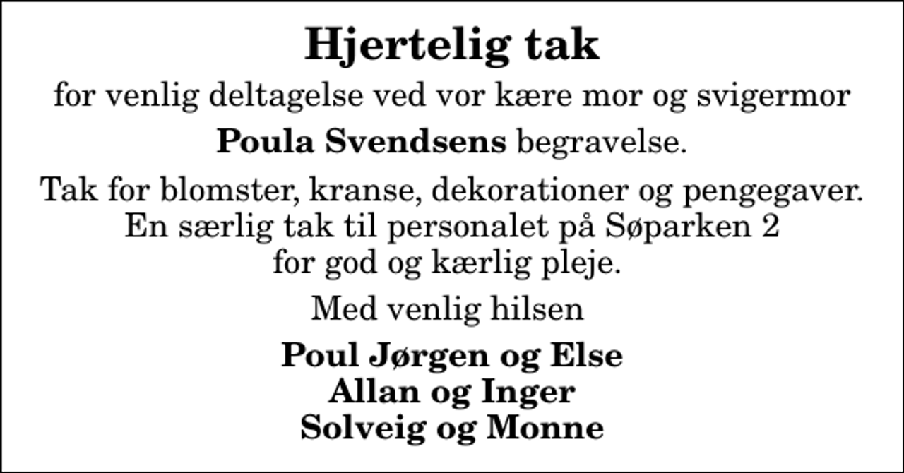 <p>Hjertelig tak<br />for venlig deltagelse ved vor kære mor og svigermor<br /><em>Poula Svendsens</em> begravelse.<br />Tak for blomster, kranse, dekorationer og pengegaver. En særlig tak til personalet på Søparken 2 for god og kærlig pleje.<br />Med venlig hilsen<br />Poul Jørgen og Else Allan og Inger Solveig og Monne</p>