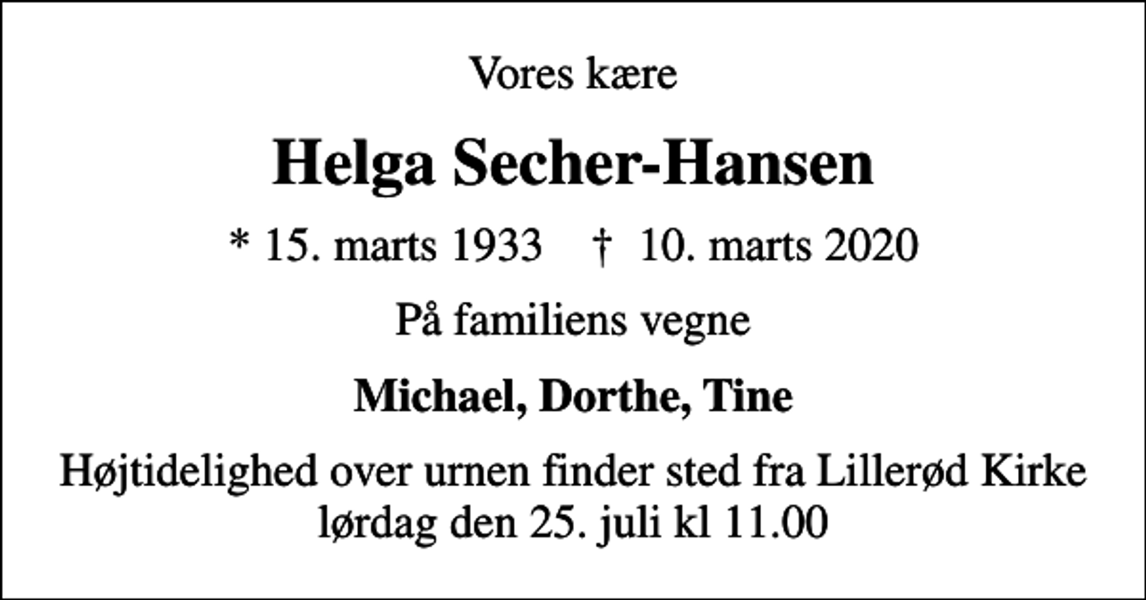 <p>Vores kære<br />Helga Secher-Hansen<br />* 15. marts 1933 ✝ 10. marts 2020<br />På familiens vegne<br />Michael, Dorthe, Tine<br />Højtidelighed over urnen finder sted fra Lillerød Kirke lørdag den 25. juli kl 11.00</p>