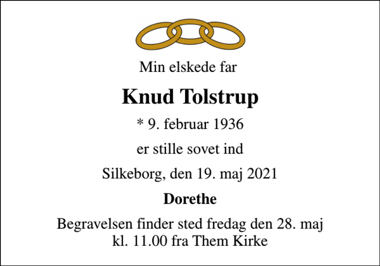 <p>Min elskede far<br />Knud Tolstrup<br />* 9. februar 1936<br />er stille sovet ind<br />Silkeborg, den 19. maj 2021<br />Dorethe<br />Begravelsen finder sted fredag den 28. maj kl. 11.00 fra Them Kirke</p>