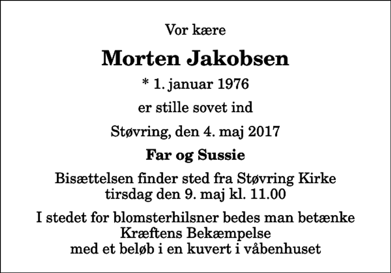 <p>Vor kære<br />Morten Jakobsen<br />* 1. januar 1976<br />er stille sovet ind<br />Støvring, den 4. maj 2017<br />Far og Sussie<br />Bisættelsen finder sted fra Støvring Kirke tirsdag den 9. maj kl. 11.00 I stedet for blomsterhilsner bedes man betænke Kræftens Bekæmpelse med et beløb i en kuvert i våbenhuset</p>