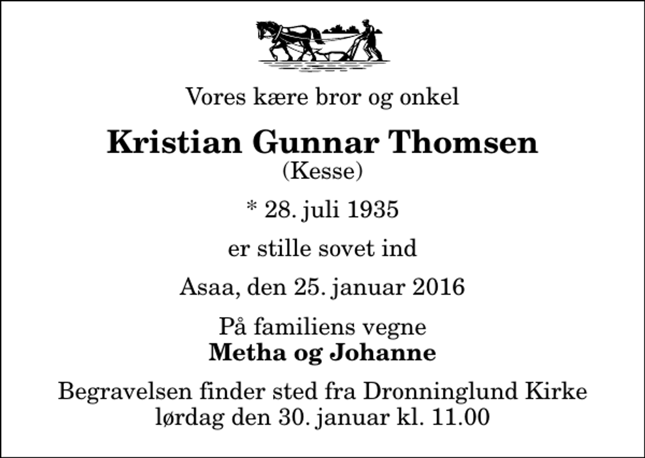<p>Vores kære bror og onkel<br />Kristian Gunnar Thomsen<br />(Kesse)<br />* 28. juli 1935<br />er stille sovet ind<br />Asaa, den 25. januar 2016<br />På familiens vegne<br />Metha og Johanne<br />Begravelsen finder sted fra Dronninglund Kirke lørdag den 30. januar kl. 11.00</p>
