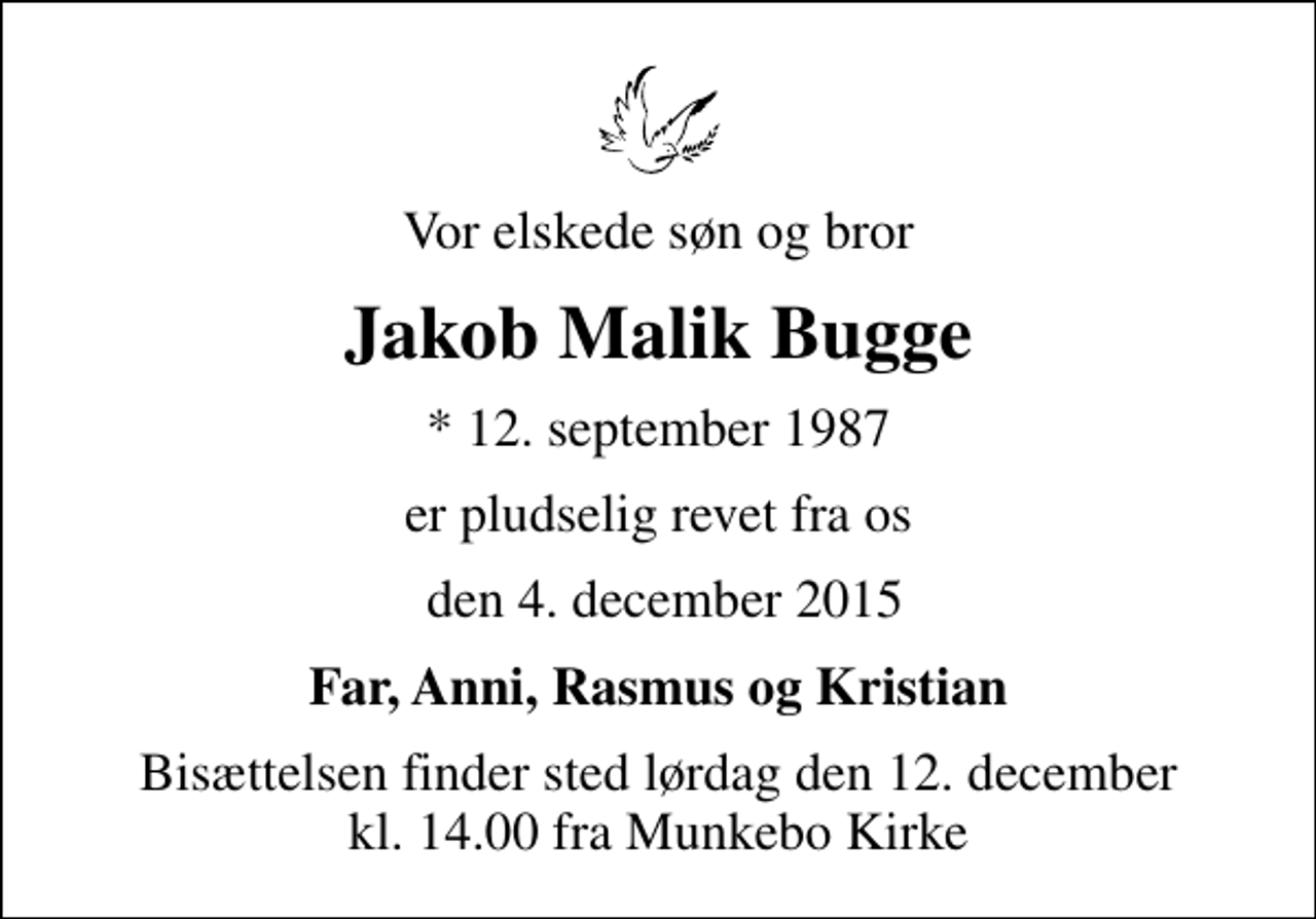 <p>Vor elskede søn og bror<br />Jakob Malik Bugge<br />* 12. september 1987<br />er pludselig revet fra os<br />den 4. december 2015<br />Far, Anni, Rasmus og Kristian<br />Bisættelsen finder sted lørdag den 12. december kl. 14.00 fra Munkebo Kirke</p>