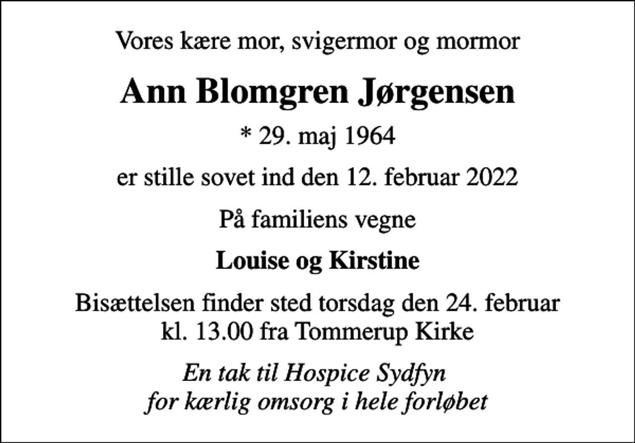 <p>Vores kære mor, svigermor og mormor<br />Ann Blomgren Jørgensen<br />* 29. maj 1964<br />er stille sovet ind den 12. februar 2022<br />På familiens vegne<br />Louise og Kirstine<br />Bisættelsen finder sted torsdag den 24. februar kl. 13.00 fra Tommerup Kirke<br />En tak til Hospice Sydfyn for kærlig omsorg i hele forløbet</p>