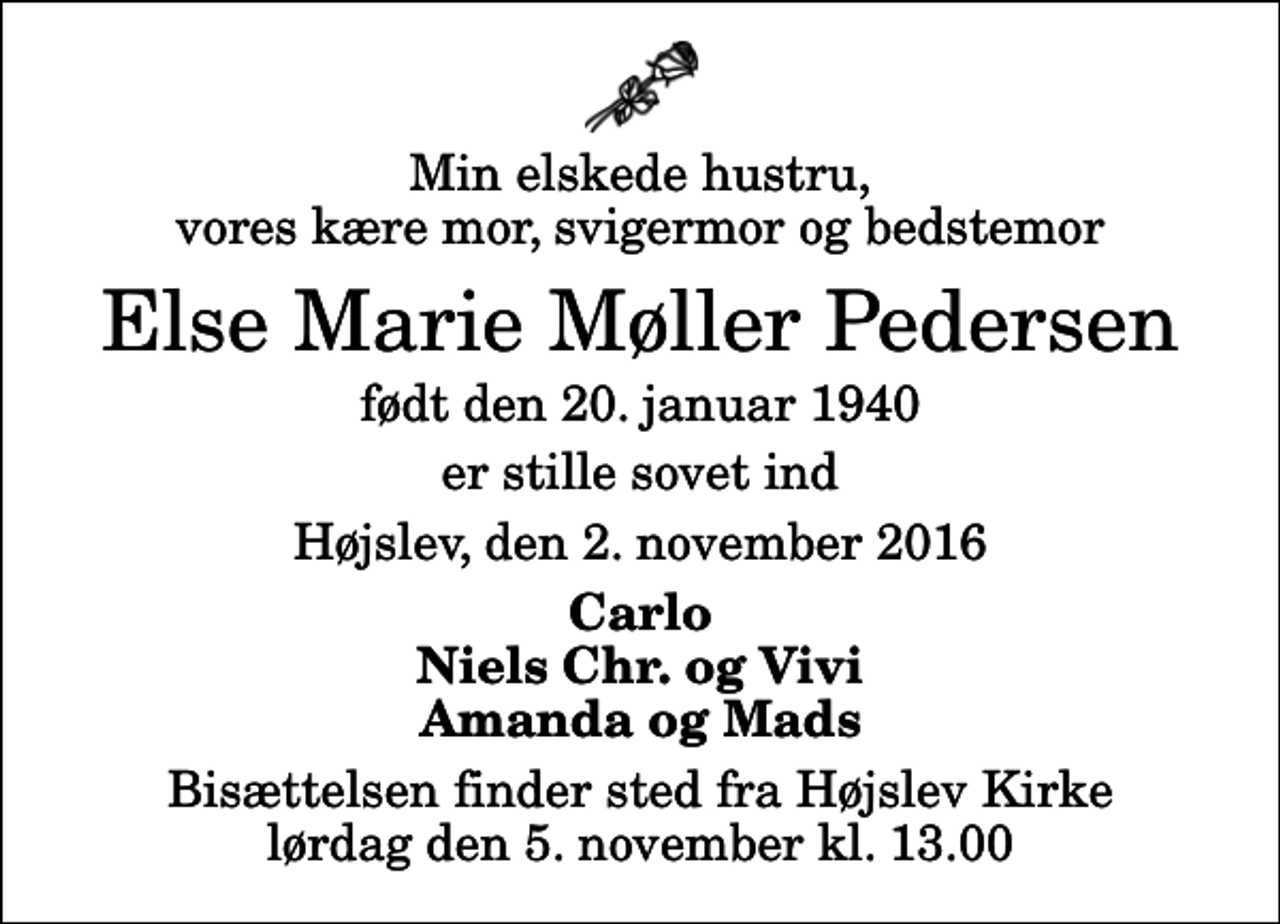 <p>Min elskede hustru, vores kære mor, svigermor og bedstemor<br />Else Marie Møller Pedersen<br />født den 20. januar 1940<br />er stille sovet ind<br />Højslev, den 2. november 2016<br />Carlo Niels Chr. og Vivi Amanda og Mads<br />Bisættelsen finder sted fra Højslev Kirke lørdag den 5. november kl. 13.00</p>
