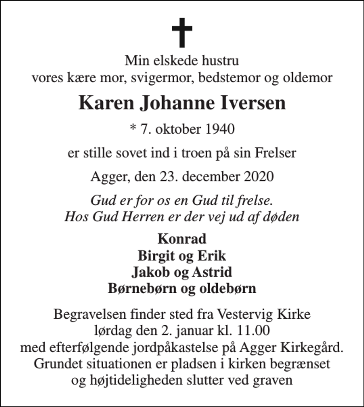 <p>Min elskede hustru vores kære mor, svigermor, bedstemor og oldemor<br />Karen Johanne Iversen<br />* 7. oktober 1940<br />er stille sovet ind i troen på sin Frelser<br />Agger, den 23. december 2020<br />Gud er for os en Gud til frelse. Hos Gud Herren er der vej ud af døden<br />Konrad Birgit og Erik Jakob og Astrid Børnebørn og oldebørn<br />Begravelsen finder sted fra Vestervig Kirke lørdag den 2. januar kl. 11.00 med efterfølgende jordpåkastelse på Agger Kirkegård. Grundet situationen er pladsen i kirken begrænset og højtideligheden slutter ved graven</p>