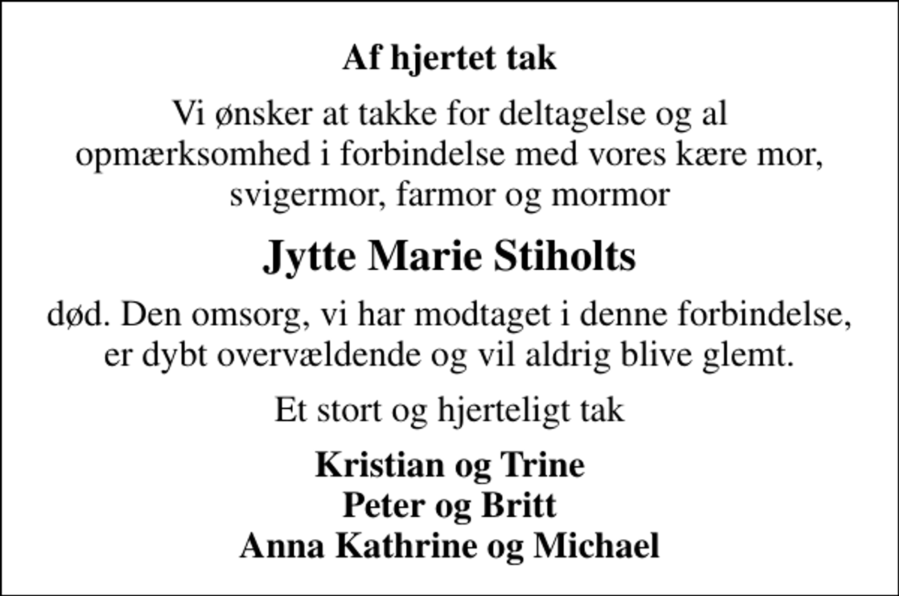 <p>Af hjertet tak<br />Vi ønsker at takke for deltagelse og al opmærksomhed i forbindelse med vores kære mor, svigermor, farmor og mormor<br />Jytte Marie Stiholts<br />død. Den omsorg, vi har modtaget i denne forbindelse, er dybt overvældende og vil aldrig blive glemt.<br />Et stort og hjerteligt tak<br />Kristian og Trine Peter og Britt Anna Kathrine og Michael</p>