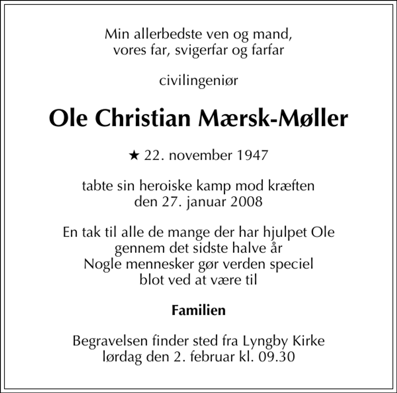 <p>Min allerbedste ven og mand, vores far, svigerfar og farfar<br />civilingeniør<br />Ole Christian Mærsk-Møller<br />* 22. november 1947<br />tabte sin heroiske kamp mod kræften den 27. januar 2008<br />En tak til alle de mange der har hjulpet Ole gennem det sidste halve år Nogle mennesker gør verden speciel blot ved at være til<br />Familien<br />Begravelsen finder sted fra Lyngby Kirke lørdag den 2. februar kl. 9.30</p>