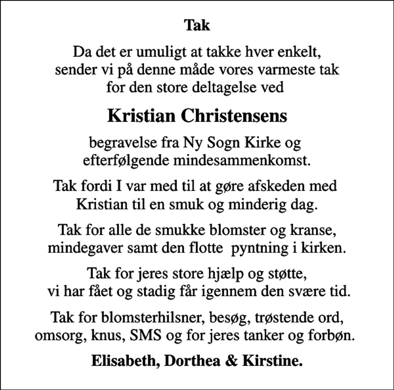 <p>Tak<br />Da det er umuligt at takke hver enkelt, sender vi på denne måde vores varmeste tak for den store deltagelse ved<br />Kristian Christensens<br />begravelse fra Ny Sogn Kirke og efterfølgende mindesammenkomst.<br />Tak fordi I var med til at gøre afskeden med Kristian til en smuk og minderig dag.<br />Tak for alle de smukke blomster og kranse, mindegaver samt den flotte pyntning i kirken.<br />Tak for jeres store hjælp og støtte, vi har fået og stadig får igennem den svære tid.<br />Tak for blomsterhilsner, besøg, trøstende ord, omsorg, knus, SMS og for jeres tanker og forbøn.<br />Elisabeth, Dorthea &amp; Kirstine.</p>