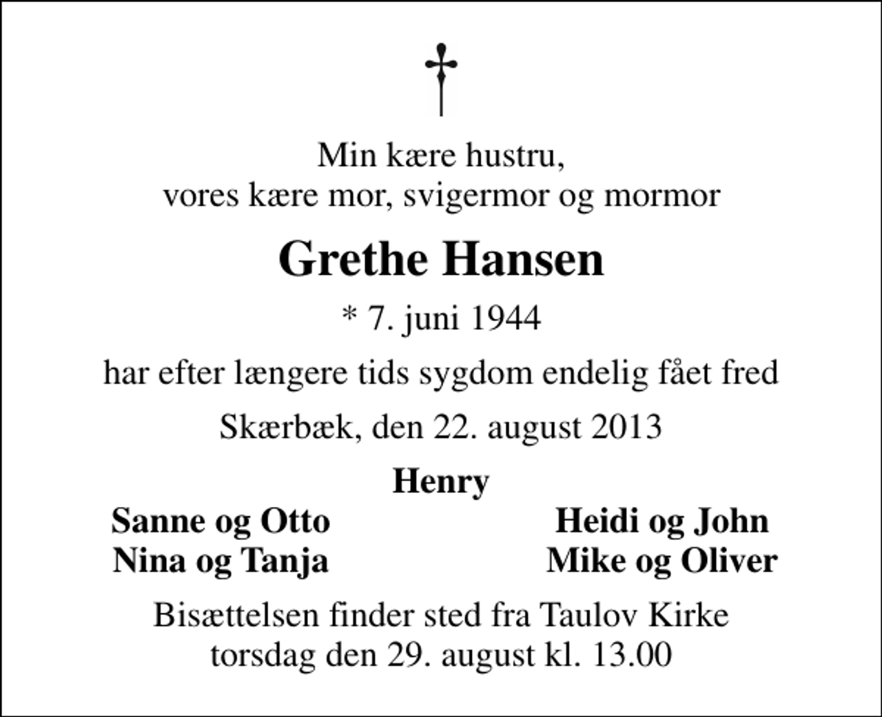 <p>Min kære hustru, vores kære mor, svigermor og mormor<br />Grethe Hansen<br />* 7. juni 1944<br />har efter længere tids sygdom endelig fået fred<br />Skærbæk, den 22. august 2013<br />Henry<br />Sanne og Otto<br />Heidi og John<br />Nina og Tanja<br />Mike og Oliver<br />Bisættelsen finder sted fra Taulov Kirke torsdag den 29. august kl. 13.00</p>