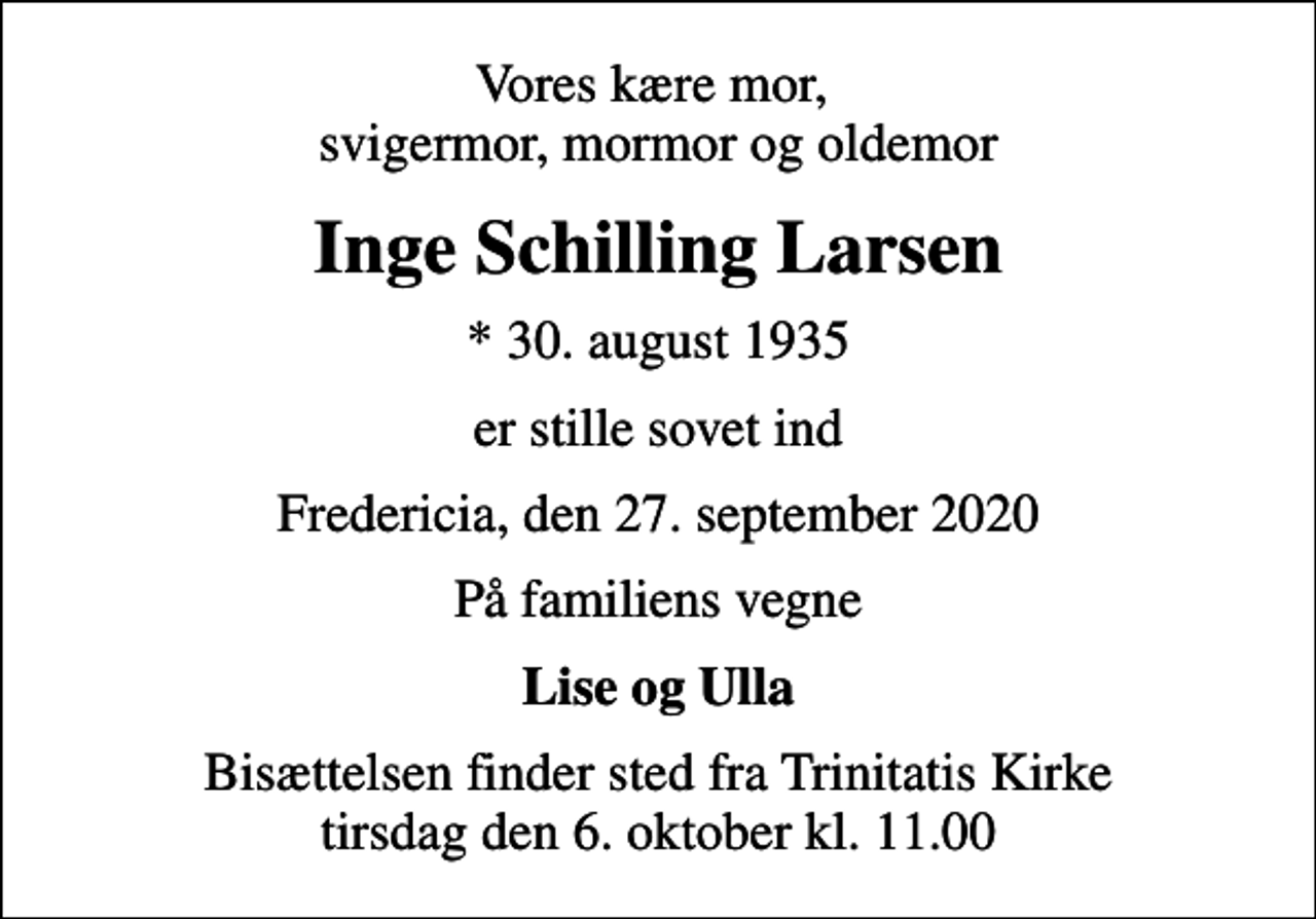 <p>Vores kære mor, svigermor, mormor og oldemor<br />Inge Schilling Larsen<br />* 30. august 1935<br />er stille sovet ind<br />Fredericia, den 27. september 2020<br />På familiens vegne<br />Lise og Ulla<br />Bisættelsen finder sted fra Trinitatis Kirke tirsdag den 6. oktober kl. 11.00</p>