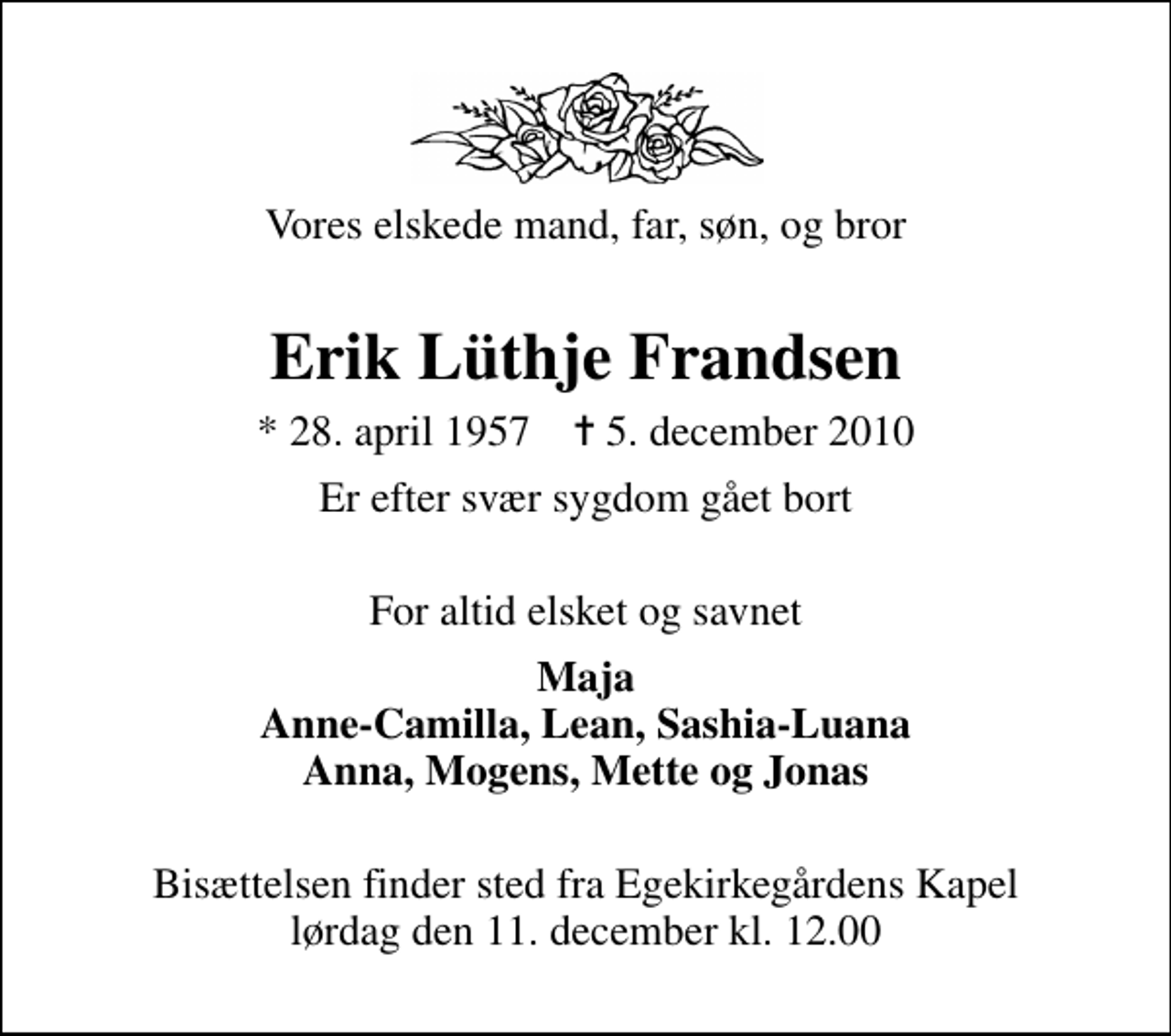 <p>Vores elskede mand, far, søn, og bror<br />Erik Lüthje Frandsen<br />* 28. april 1957 ✝ 5. december 2010<br />Er efter svær sygdom gået bort<br />For altid elsket og savnet<br />Maja Anne-Camilla, Lean, Sashia-Luana Anna, Mogens, Mette og Jonas<br />Bisættelsen finder sted fra Egekirkegårdens Kapel lørdag den 11. december kl. 12.00</p>