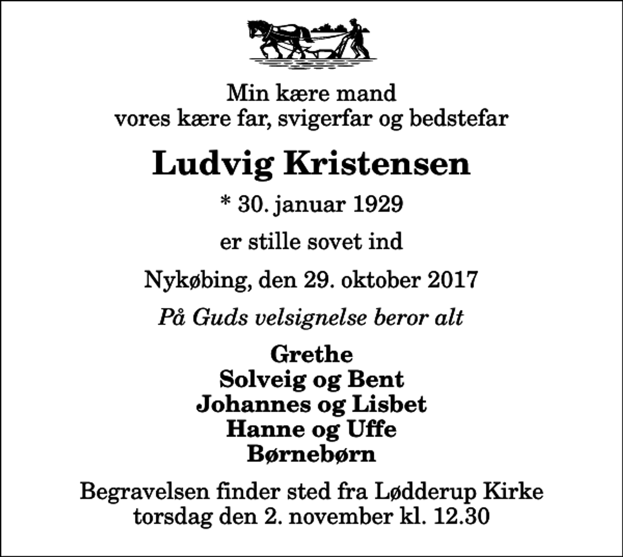 <p>Min kære mand vores kære far, svigerfar og bedstefar<br />Ludvig Kristensen<br />* 30. januar 1929<br />er stille sovet ind<br />Nykøbing, den 29. oktober 2017<br />På Guds velsignelse beror alt<br />Grethe Solveig og Bent Johannes og Lisbet Hanne og Uffe Børnebørn<br />Begravelsen finder sted fra Lødderup Kirke torsdag den 2. november kl. 12.30</p>