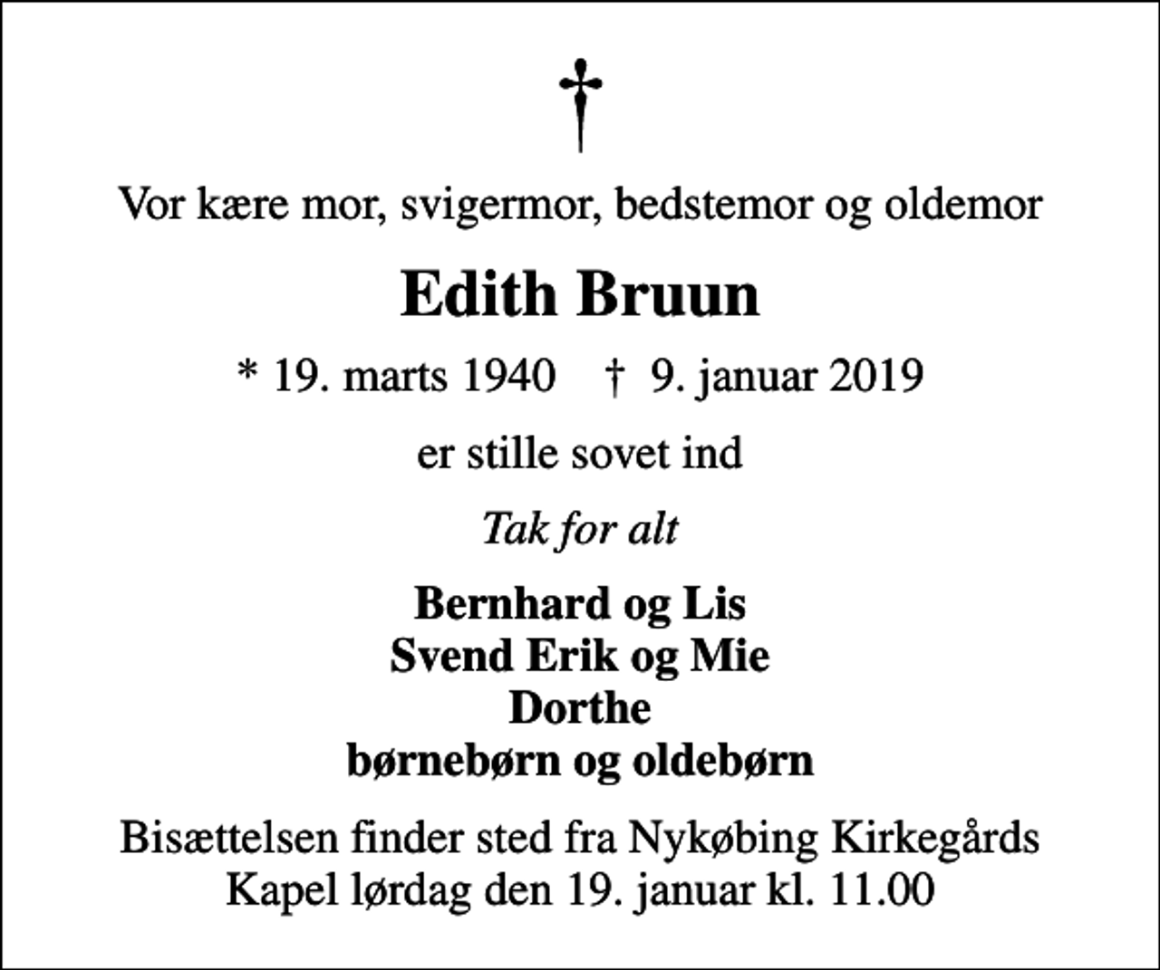 <p>Vor kære mor, svigermor, bedstemor og oldemor<br />Edith Bruun<br />* 19. marts 1940 ✝ 9. januar 2019<br />er stille sovet ind<br />Tak for alt<br />Bernhard og Lis Svend Erik og Mie Dorthe børnebørn og oldebørn<br />Bisættelsen finder sted fra Nykøbing Kirkegårds Kapel lørdag den 19. januar kl. 11.00</p>
