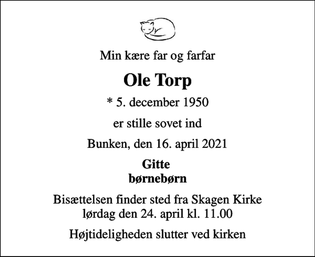 <p>Min kære far og farfar<br />Ole Torp<br />* 5. december 1950<br />er stille sovet ind<br />Bunken, den 16. april 2021<br />Gitte børnebørn<br />Bisættelsen finder sted fra Skagen Kirke lørdag den 24. april kl. 11.00<br />Højtideligheden slutter ved kirken</p>