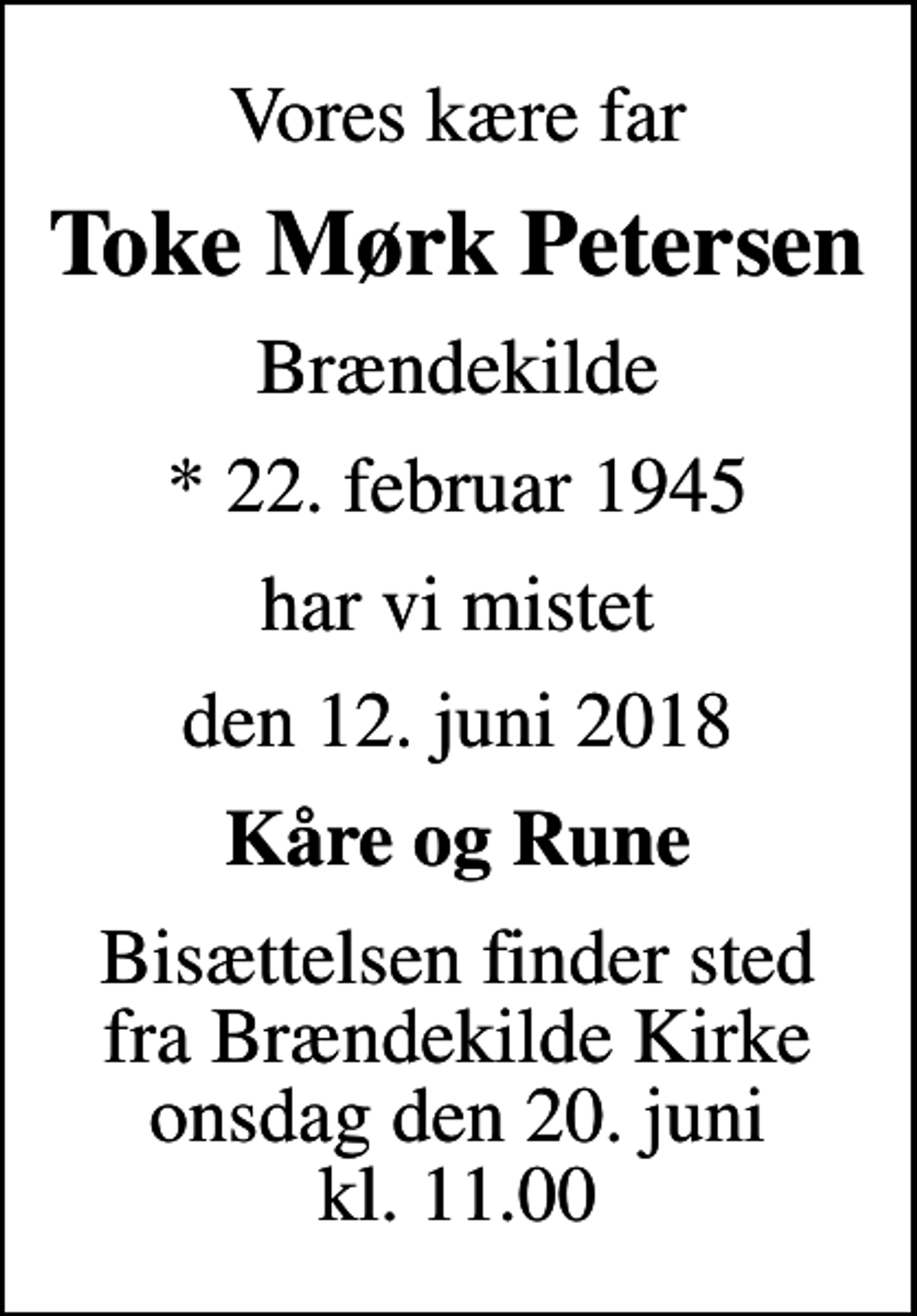<p>Vores kære far<br />Toke Mørk Petersen<br />Brændekilde<br />* 22. februar 1945<br />har vi mistet<br />den 12. juni 2018<br />Kåre og Rune<br />Bisættelsen finder sted fra Brændekilde Kirke onsdag den 20. juni kl. 11.00</p>