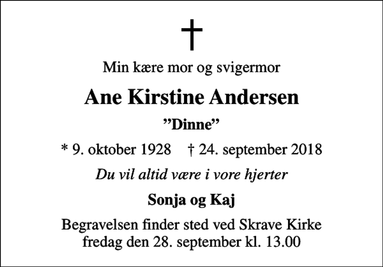 <p>Min kære mor og svigermor<br />Ane Kirstine Andersen<br />Dinne<br />* 9. oktober 1928 ✝ 24. september 2018<br />Du vil altid være i vore hjerter<br />Sonja og Kaj<br />Begravelsen finder sted ved Skrave Kirke fredag den 28. september kl. 13.00</p>