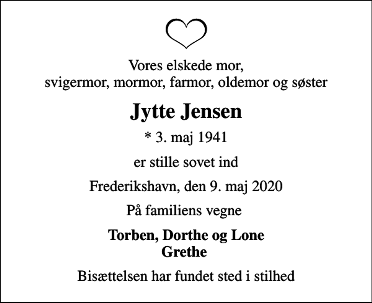 <p>Vores elskede mor, svigermor, mormor, farmor, oldemor og søster<br />Jytte Jensen<br />* 3. maj 1941<br />er stille sovet ind<br />Frederikshavn, den 9. maj 2020<br />På familiens vegne<br />Torben, Dorthe og Lone Grethe<br />Bisættelsen har fundet sted i stilhed</p>