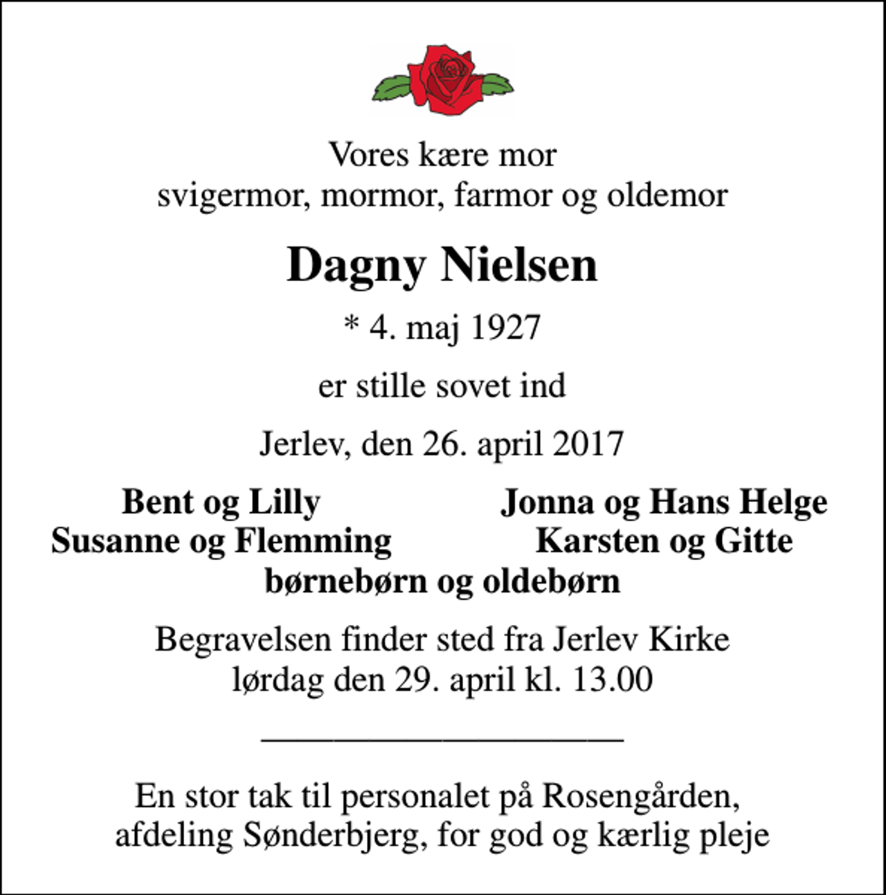 <p>Vores kære mor svigermor, mormor, farmor og oldemor<br />Dagny Nielsen<br />* 4. maj 1927<br />er stille sovet ind<br />Jerlev, den 26. april 2017<br />Bent og Lilly<br />Jonna og Hans Helge<br />Susanne og Flemming<br />Karsten og Gitte<br />Begravelsen finder sted fra Jerlev Kirke lørdag den 29. april kl. 13.00<br />En stor tak til personalet på Rosengården, afdeling Sønderbjerg, for god og kærlig pleje</p>