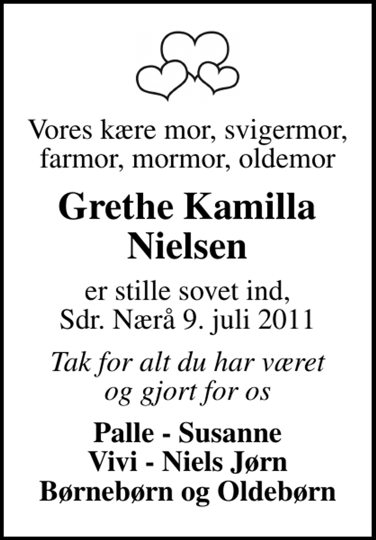 <p>Vores kære mor, svigermor, farmor, mormor, oldemor<br />Grethe Kamilla Nielsen<br />er stille sovet ind, Sdr. Nærå 9. juli 2011<br />Tak for alt du har været og gjort for os<br />Palle - Susanne Vivi - Niels Jørn Børnebørn og Oldebørn</p>