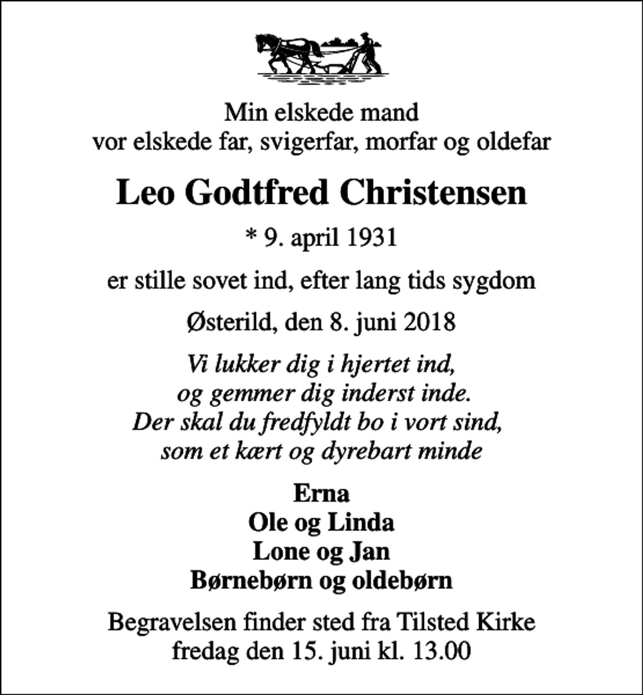 <p>Min elskede mand vor elskede far, svigerfar, morfar og oldefar<br />Leo Godtfred Christensen<br />* 9. april 1931<br />er stille sovet ind, efter lang tids sygdom<br />Østerild, den 8. juni 2018<br />Vi lukker dig i hjertet ind, og gemmer dig inderst inde. Der skal du fredfyldt bo i vort sind, som et kært og dyrebart minde<br />Erna Ole og Linda Lone og Jan Børnebørn og oldebørn<br />Begravelsen finder sted fra Tilsted Kirke fredag den 15. juni kl. 13.00</p>