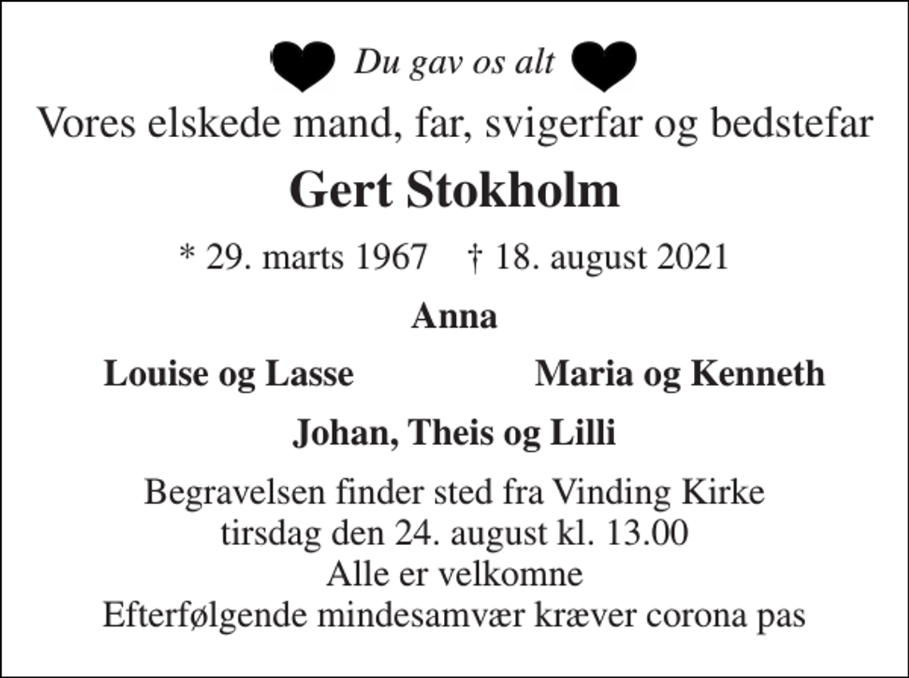 <p>Du gav os alt<br />Vores elskede mand, far, svigerfar og bedstefar<br />Gert Stokholm<br />*​ 29. marts 1967​ †​ 18. august 2021<br />Anna<br />Louise og Lasse<br />Maria og Kenneth<br />Johan, Theis og Lilli<br />Begravelsen finder sted fra Vinding Kirke tirsdag den 24. august kl. 13.00 Alle er velkomne Efterfølgende mindesamvær kræver corona pas</p>