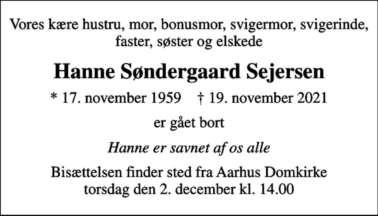<p>Vores kære hustru, mor, bonusmor, svigermor, svigerinde, faster, søster og elskede<br />Hanne Søndergaard Sejersen<br />* 17. november 1959 ✝ 19. november 2021<br />er gået bort<br />Hanne er savnet af os alle<br />Bisættelsen finder sted fra Aarhus Domkirke torsdag den 2. december kl. 14.00</p>