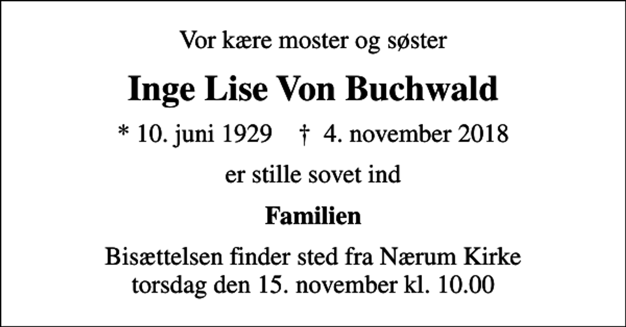 <p>Vor kære moster og søster<br />Inge Lise Von Buchwald<br />* 10. juni 1929 ✝ 4. november 2018<br />er stille sovet ind<br />Familien<br />Bisættelsen finder sted fra Nærum Kirke torsdag den 15. november kl. 10.00</p>