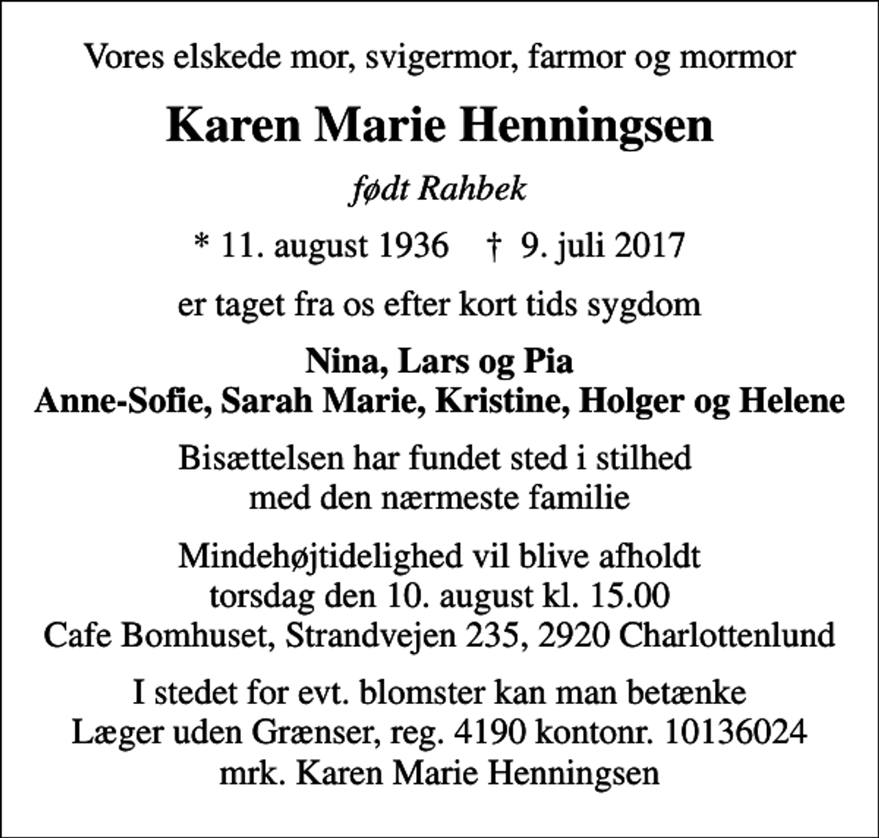 <p>Vores elskede mor, svigermor, farmor og mormor<br />Karen Marie Henningsen<br />født Rahbek<br />* 11. august 1936 ✝ 9. juli 2017<br />er taget fra os efter kort tids sygdom<br />Nina, Lars og Pia Anne-Sofie, Sarah Marie, Kristine, Holger og Helene<br />Bisættelsen har fundet sted i stilhed med den nærmeste familie<br />Mindehøjtidelighed vil blive afholdt torsdag den 10. august kl. 15.00 Cafe Bomhuset, Strandvejen 235, 2920 Charlottenlund<br />I stedet for evt. blomster kan man betænke<br />Læger uden Grænser reg.4190kontonr.10136024mrk. Karen Marie<br />Henningsen</p>