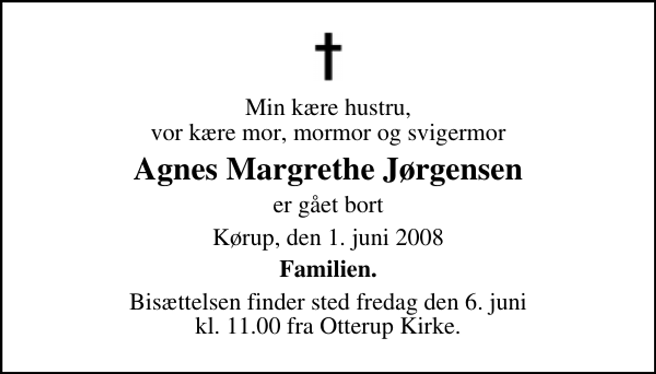 <p>Min kære hustru, vor kære mor, mormor og svigermor<br />Agnes Margrethe Jørgensen<br />er gået bort<br />Kørup, den 1. juni 2008<br />Familien.<br />Bisættelsen finder sted fredag den 6. juni kl. 11.00 fra Otterup Kirke</p>