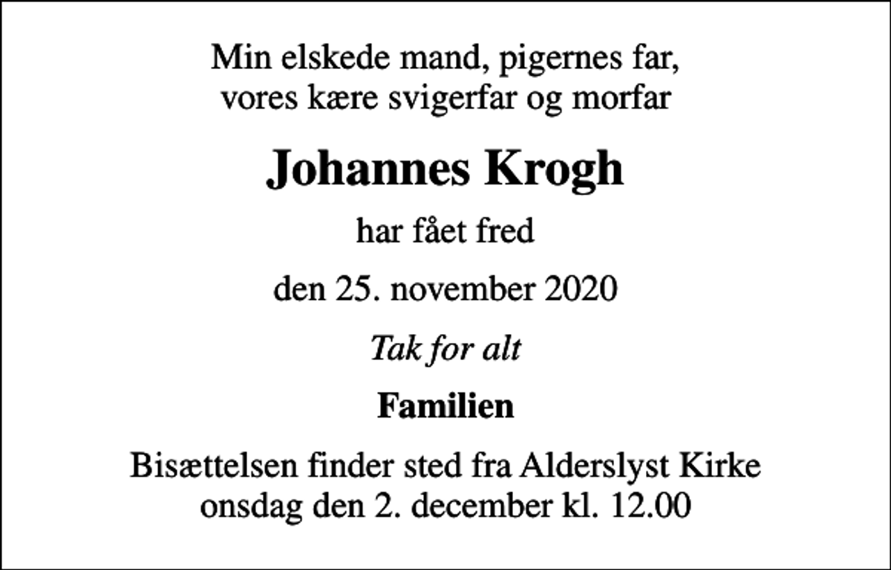 <p>Min elskede mand, pigernes far, vores kære svigerfar og morfar<br />Johannes Krogh<br />har fået fred<br />den 25. november 2020<br />Tak for alt<br />Familien<br />Bisættelsen finder sted fra Alderslyst Kirke onsdag den 2. december kl. 12.00</p>