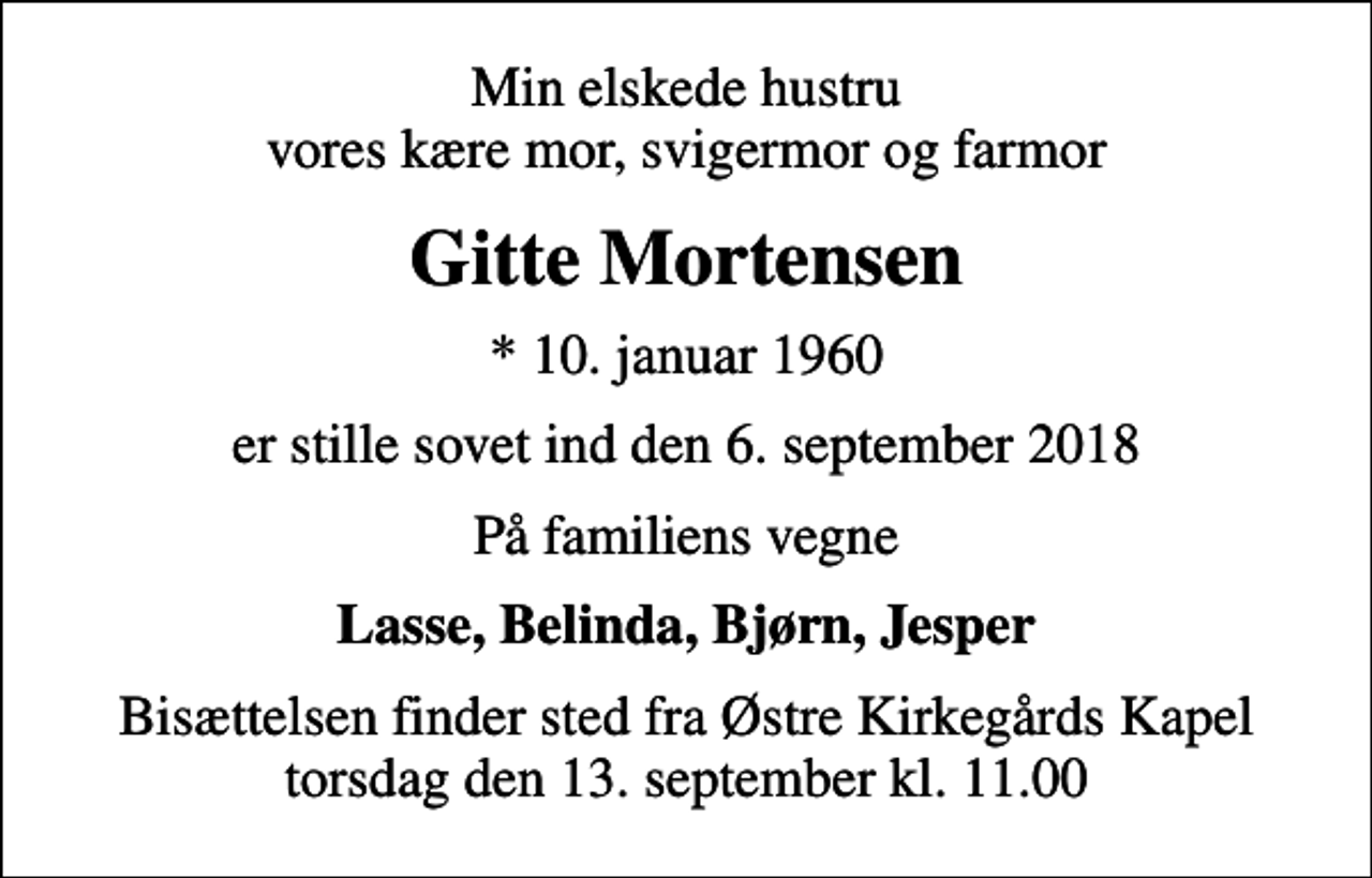 <p>Min elskede hustru vores kære mor, svigermor og farmor<br />Gitte Mortensen<br />* 10. januar 1960<br />er stille sovet ind den 6. september 2018<br />På familiens vegne<br />Lasse, Belinda, Bjørn, Jesper<br />Bisættelsen finder sted fra Østre Kirkegårds Kapel torsdag den 13. september kl. 11.00</p>
