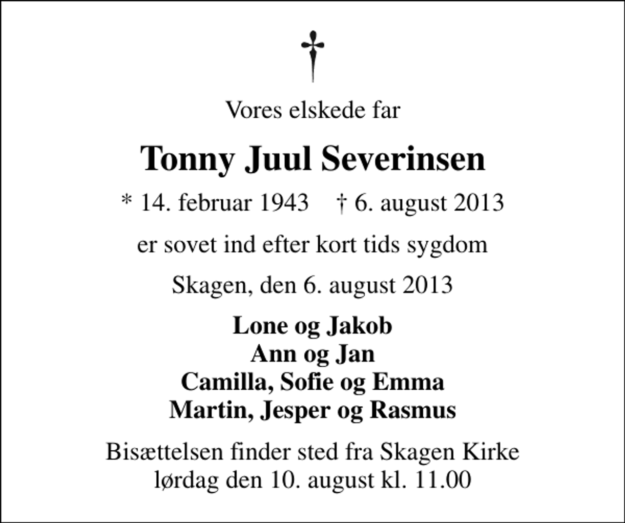 <p>Vores elskede far<br />Tonny Juul Severinsen<br />* 14. februar 1943 ✝ 6. august 2013<br />er sovet ind efter kort tids sygdom<br />Skagen, den 6. august 2013<br />Lone og Jakob Ann og Jan Camilla, Sofie og Emma Martin, Jesper og Rasmus<br />Bisættelsen finder sted fra Skagen Kirke lørdag den 10. august kl. 11.00</p>
