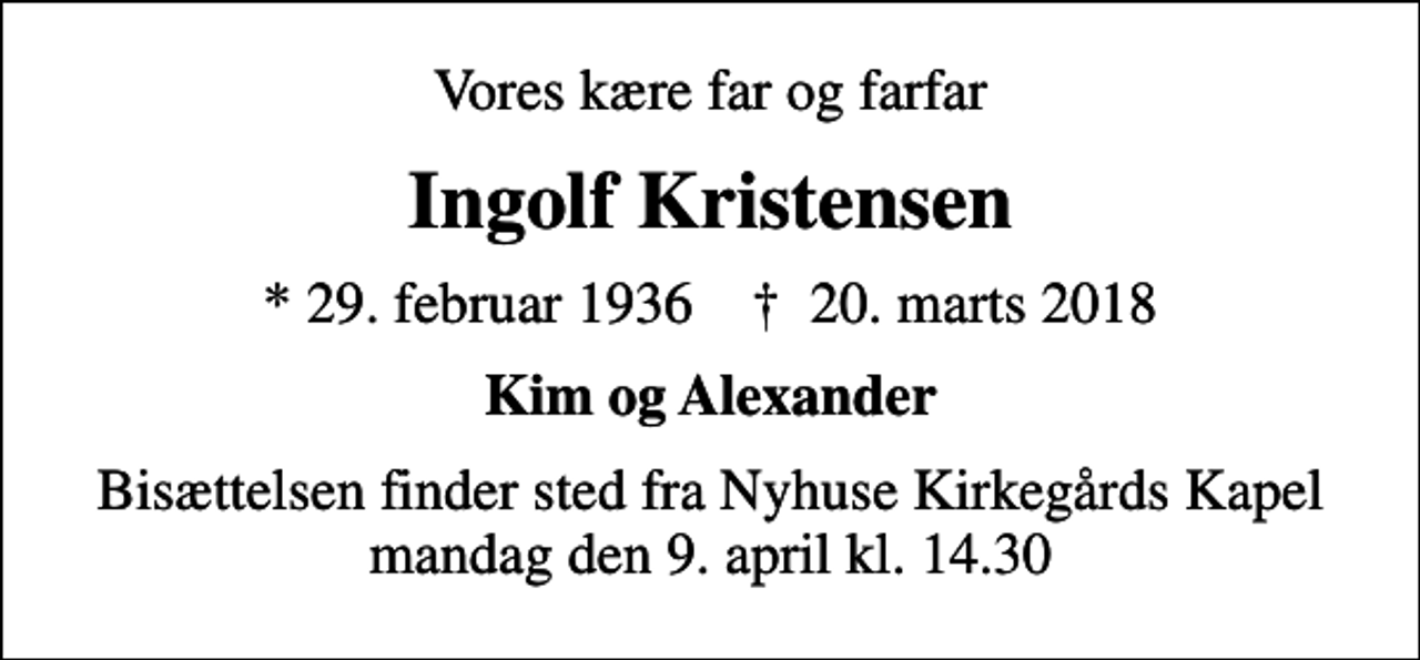 <p>Vores kære far og farfar<br />Ingolf Kristensen<br />* 29. februar 1936 ✝ 20. marts 2018<br />Kim og Alexander<br />Bisættelsen finder sted fra Nyhuse Kirkegårds Kapel mandag den 9. april kl. 14.30</p>