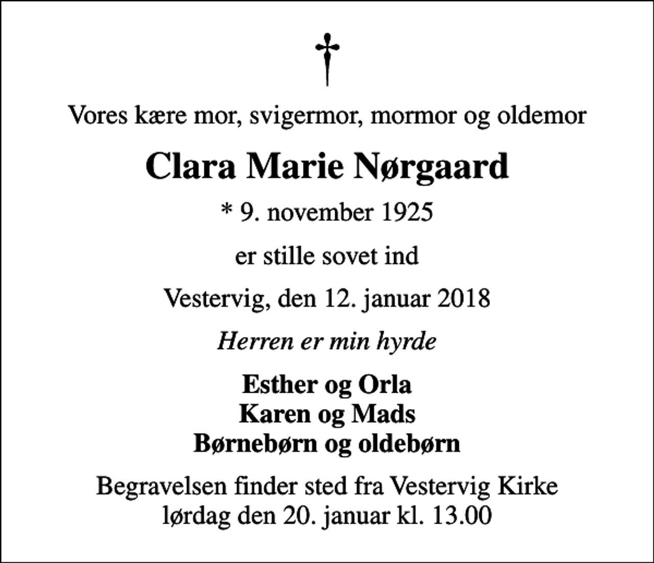 <p>Vores kære mor, svigermor, mormor og oldemor<br />Clara Marie Nørgaard<br />* 9. november 1925<br />er stille sovet ind<br />Vestervig, den 12. januar 2018<br />Herren er min hyrde<br />Esther og Orla Karen og Mads Børnebørn og oldebørn<br />Begravelsen finder sted fra Vestervig Kirke lørdag den 20. januar kl. 13.00</p>