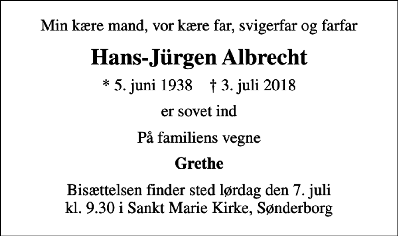<p>Min kære mand, vor kære far, svigerfar og farfar<br />Hans-Jürgen Albrecht<br />* 5. juni 1938 ✝ 3. juli 2018<br />er sovet ind<br />På familiens vegne<br />Grethe<br />Bisættelsen finder sted lørdag den 7. juli kl. 9.30 i Sankt Marie Kirke, Sønderborg</p>