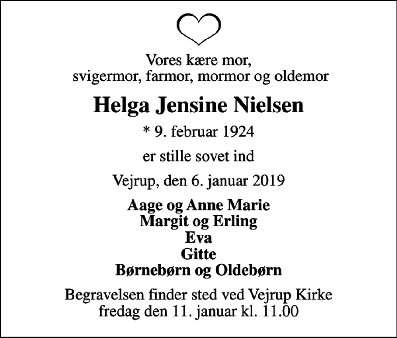 <p>Vores kære mor, svigermor, farmor, mormor og oldemor<br />Helga Jensine Nielsen<br />* 9. februar 1924<br />er stille sovet ind<br />Vejrup, den 6. januar 2019<br />Aage og Anne Marie Margit og Erling Eva Gitte Børnebørn og Oldebørn<br />Begravelsen finder sted ved Vejrup Kirke fredag den 11. januar kl. 11.00</p>