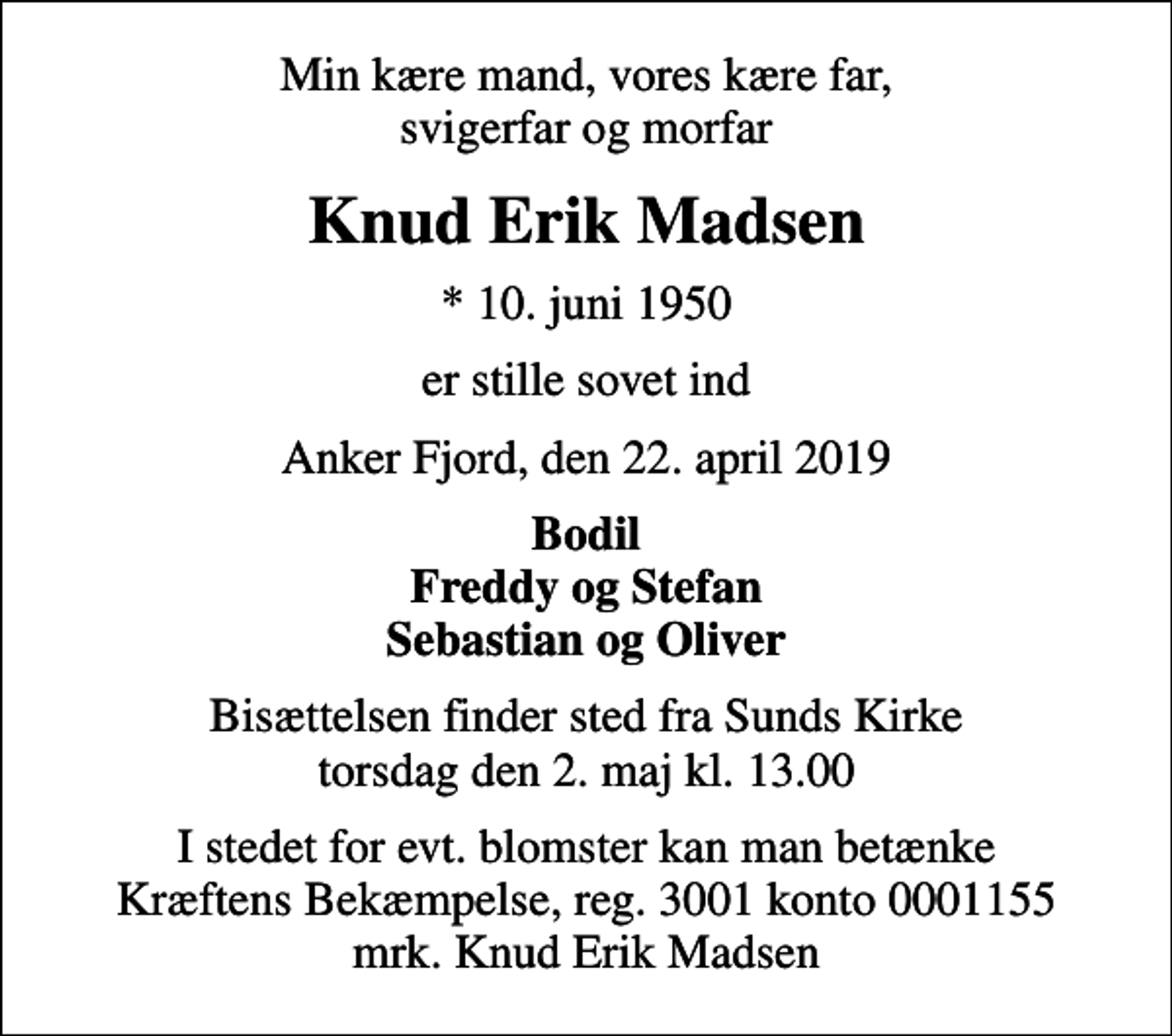 <p>Min kære mand, vores kære far, svigerfar og morfar<br />Knud Erik Madsen<br />* 10. juni 1950<br />er stille sovet ind<br />Anker Fjord, den 22. april 2019<br />Bodil Freddy og Stefan Sebastian og Oliver<br />Bisættelsen finder sted fra Sunds Kirke torsdag den 2. maj kl. 13.00<br />I stedet for evt. blomster kan man betænke<br />Kræftens Bekæmpelse reg.3001konto0001155mrk. Knud Erik<br />Madsen</p>