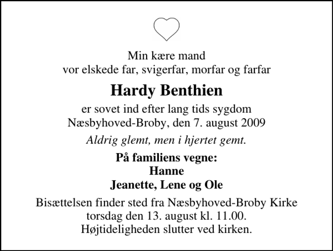 <p>Min kære mand vor elskede far, svigerfar, morfar og farfar<br />Hardy Benthien<br />er sovet ind efter lang tids sygdom Næsbyhoved-Broby, den 7. august 2009<br />Aldrig glemt, men i hjertet gemt.<br />På familiens vegne: Hanne Jeanette, Lene og Ole<br />Bisættelsen finder sted fra Næsbyhoved-Broby Kirke torsdag den 13. august kl. 11.00 Højtideligheden slutter ved kirken.</p>