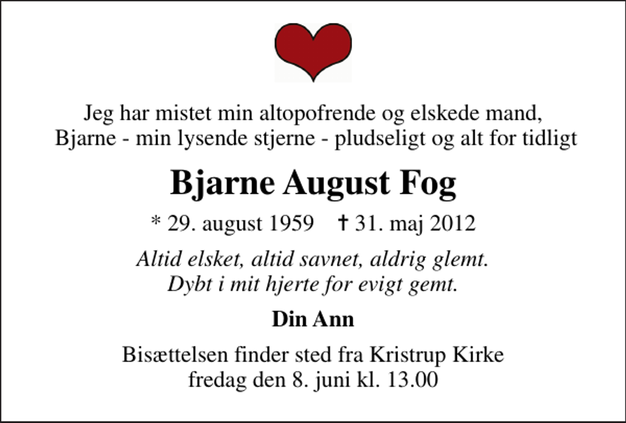 <p>Jeg har mistet min altopofrende og elskede mand, Bjarne - min lysende stjerne - pludseligt og alt for tidligt<br />Bjarne August Fog<br />* 29. august 1959 ✝ 31. maj 2012<br />Altid elsket, altid savnet, aldrig glemt. Dybt i mit hjerte for evigt gemt.<br />Din Ann<br />Bisættelsen finder sted fra Kristrup Kirke fredag den 8. juni kl. 13.00</p>