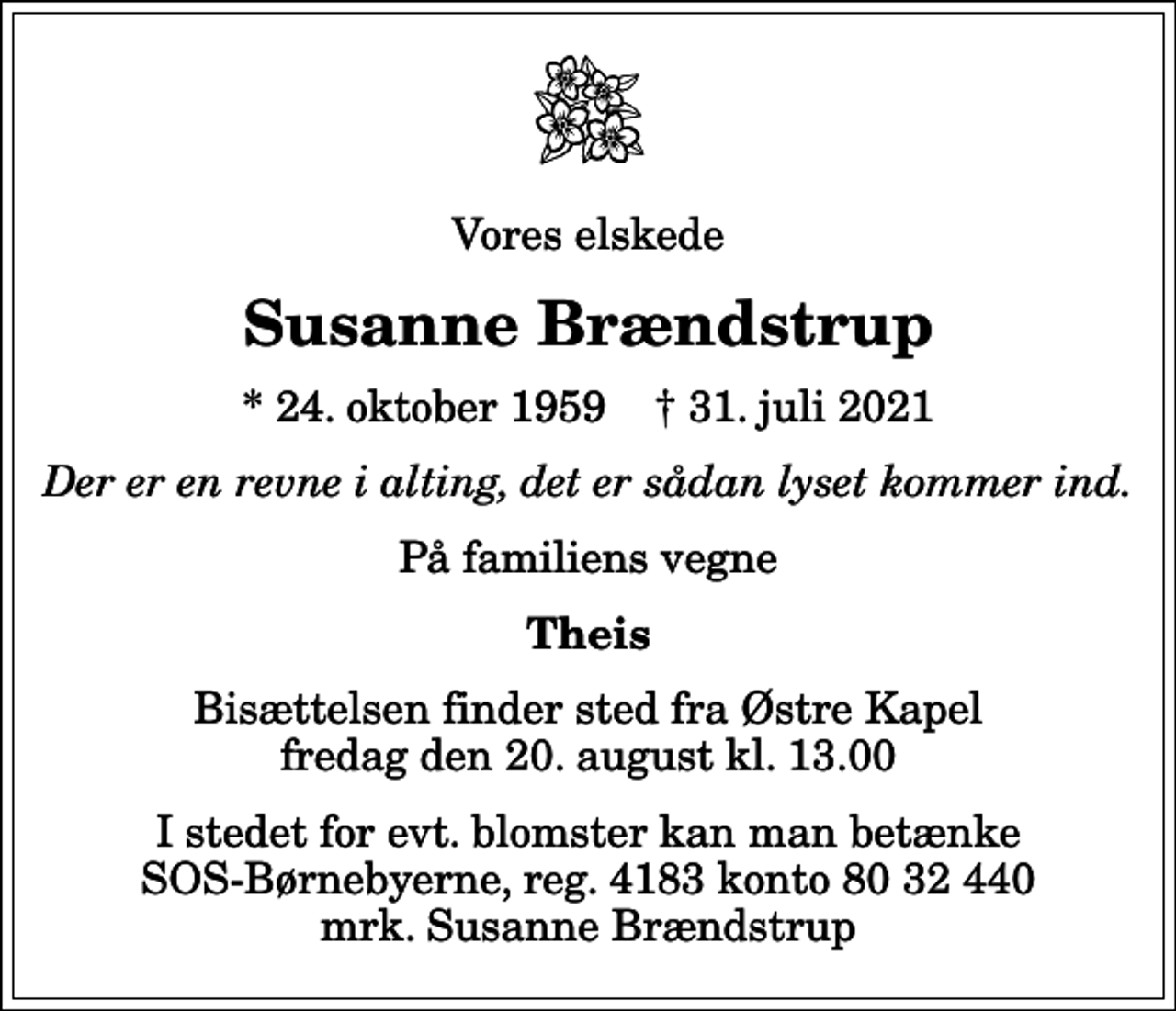 <p>Vores elskede<br />Susanne Brændstrup<br />* 24. oktober 1959 ✝ 31. juli 2021<br />Der er en revne i alting, det er sådan lyset kommer ind.<br />På familiens vegne<br />Theis<br />Bisættelsen finder sted fra Østre Kapel fredag den 20. august kl. 13.00<br />I stedet for evt. blomster kan man betænke<br />SOS-Børnebyerne reg.4183konto8032440mrk. Susanne<br />Brændstrup</p>