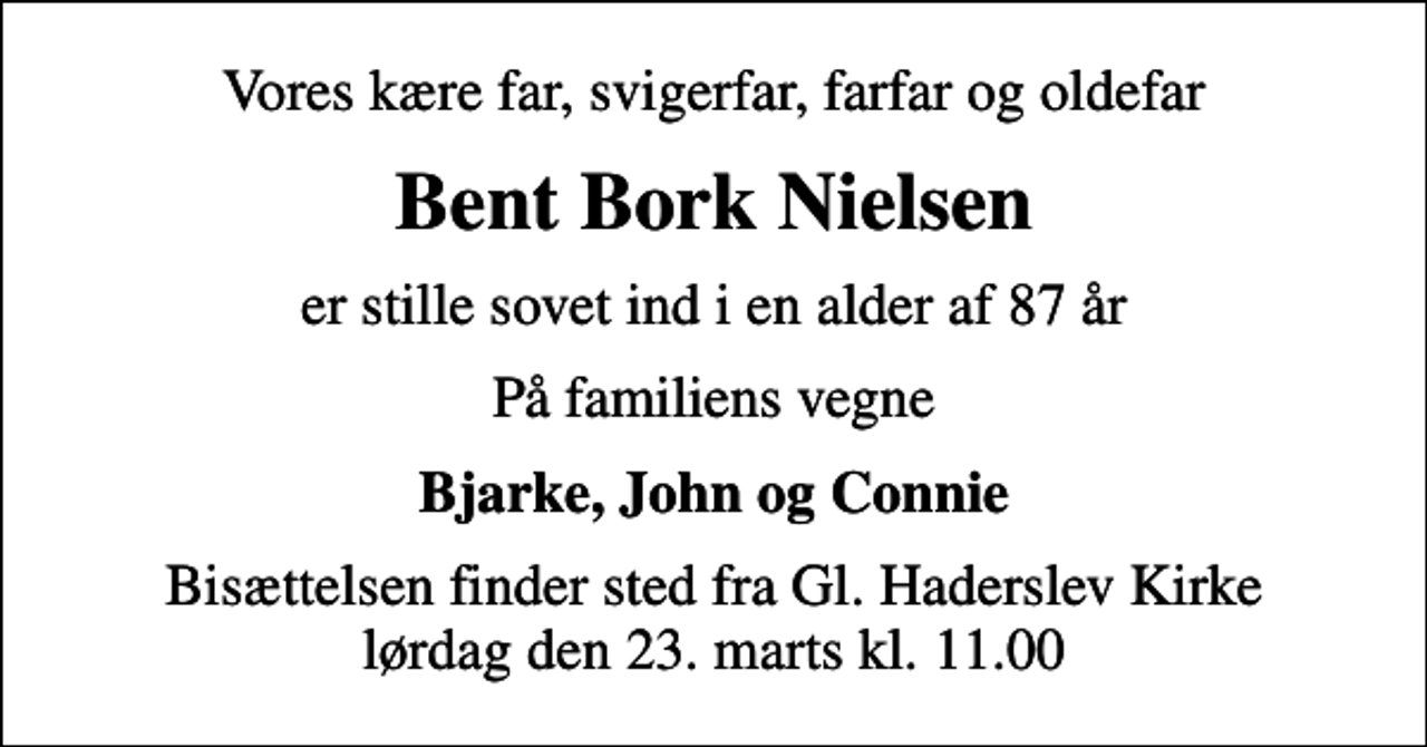 <p>Vores kære far, svigerfar, farfar og oldefar<br />Bent Bork Nielsen<br />er stille sovet ind i en alder af 87 år<br />På familiens vegne<br />Bjarke, John og Connie<br />Bisættelsen finder sted fra Gl. Haderslev Kirke lørdag den 23. marts kl. 11.00</p>
